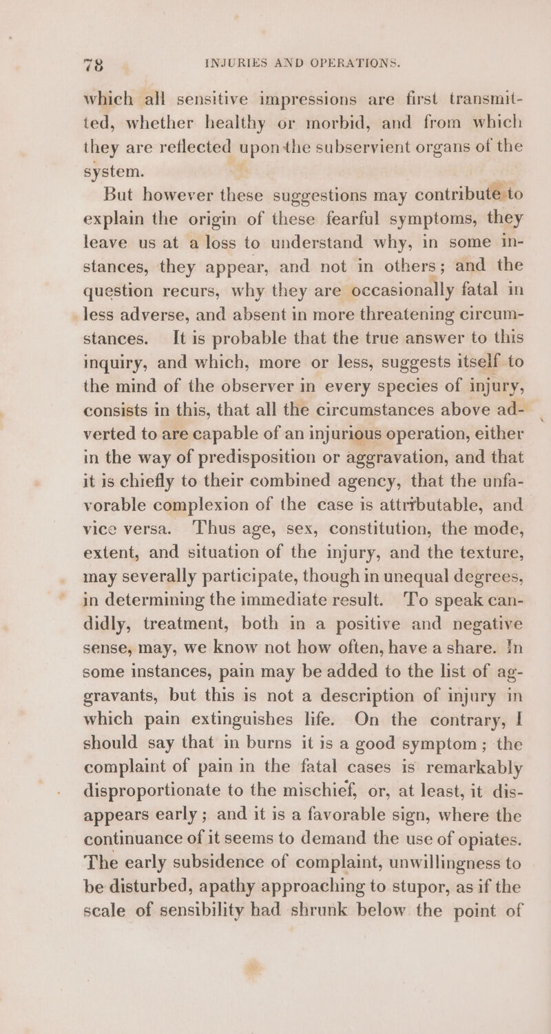 which all sensitive impressions are first transmit- ted, whether healthy or morbid, and from which they are reflected upon the subservient organs of the system. | But however these suggestions may conteibudlee explain the origin of these fearful symptoms, they leave us at a loss to understand why, in some in- stances, they appear, and not in others; and the question recurs, why they are occasionally fatal in Jess adverse, and absent in more threatening circum- stances. It is probable that the true answer to this inquiry, and which, more or less, suggests itself to the mind of the observer in every species of injury, consists in this, that all the circumstances above ad- verted to are capable of an injurious operation, either in the way of predisposition or aggravation, and that it is chiefly to their combined agency, that the unfa- vorable complexion of the case is attrrbutable, and vice versa. ‘Thus age, sex, constitution, the mode, extent, and situation of the injury, and the texture, may severally participate, though in unequal degrees, in determining the immediate result. ‘To speak can- didly, treatment, both in a positive and negative sense, may, we know not how often, have a share. In some instances, pain may be added to the list of ag- gravants, but this is not a description of injury in which pain extinguishes life. On the contrary, I should say that in burns it is a good symptom; the complaint of pain in the fatal cases is remarkably disproportionate to the mischief, or, at least, it dis- appears early; and it is a favorable sign, where the continuance of it seems to demand the use of opiates. The early subsidence of complaint, unwillingness to be disturbed, apathy approaching to stupor, as if the scale of sensibility had shrunk below the point of