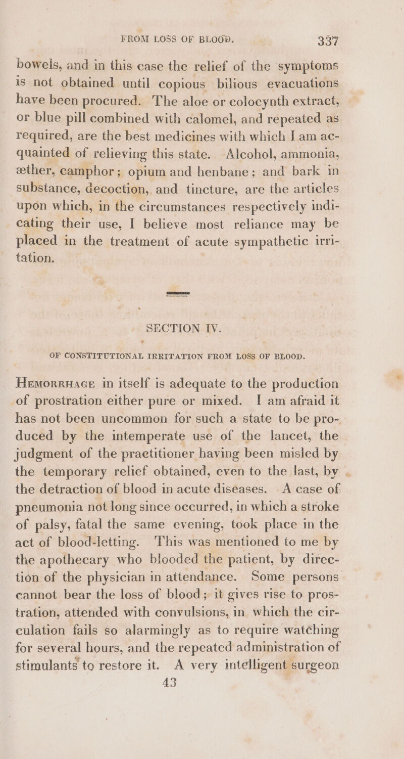 bowels, and in this case the relief of the symptoms is not obtained until copious bilious evacuations have been procured. The aloe or colocynth extract, — or blue pill combined with calomel, and repeated as required, are the best medicines with which I am ac- quainted of relieving this state. Alcohol, ammonia, ether, camphor; opium and henbane; and bark in substance, decoction, and tincture, are the articles upon which, in the circumstances respectively indi- cating their use, I believe most reliance may be placed in the treatment of acute sympathetic irri- tation. ! SECTION IV. OF CONSTITUTIONAL IRRITATION FROM LOSS OF BLOOD. Hemorruace in itself is adequate to the production of prostration either pure or mixed. [ am afraid it has not been uncommon for such a state to be pro- duced by the intemperate use of the lancet, the judgment of the practitioner having been misled by the temporary relief obtained, even to the last, by | the detraction of blood in acute diseases. A case of pneumonia not long since occurred, in which a stroke of palsy, fatal the same evening, took place in the act of blood-letting. ‘This was mentioned to me by the apothecary who blooded the patient, by direc- tion of the physician in attendance. Some persons cannot bear the loss of blood; it gives rise to pros- tration, attended with convulsions, in which the cir- culation fails so alarmingly as to require watching for several hours, and the repeated administration of stimulants to restore it. A very intelligent surgeon 43