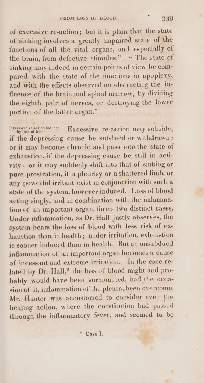 of excessive re-action; but it is plain that the state of sinking involves a greatly impaired state of the functions of all the vital organs, and especially of the brain, from defective stimulus.” “ The state of . sinking may indeed in certain points of view be com- pared with the state of the functions in apoplexy, and with the effects observed on abstracting the in- fluence of the brain and spinal marrow, by dividing the eighth pair of nerves, or destroying the lower portion of the latter organ.” Excessive revaction induced Fixcessive re-action may subside, if the depressing cause be subdued or withdrawn ; or it may become chronic and pass into the state of exhaustion, if the depressing cause be still in acti- vity ; or it may suddealy shift into that of sinking or pure prostration, if a pleurisy or ashattered limb, or any powerful irritant exist in conjunction with such a state of the system, however induced. Loss of blood acting singly, and in combination with the inflamma- tion of an important organ, forms two distinet cases. Under inflammation, as Dr. Hall justly observes, the system bears the loss of blood with less risk of ex- haustion than in health; under irritation, exhaustion is sooner induced than in health. But an unsubdued inflammation of an important organ becomes a cause of incessant and extreme irritation. In the case re- lated by Dr. Hall,* the loss of blood might and pro- bably would have been surmounted, bad the occa- sion of it, inflammation of the pleura, been overcome. Mr. Hunter was accustomed to consider even the healing action, where the constitution had passed through the inflammatory fever, and seemed to be * Case L tip