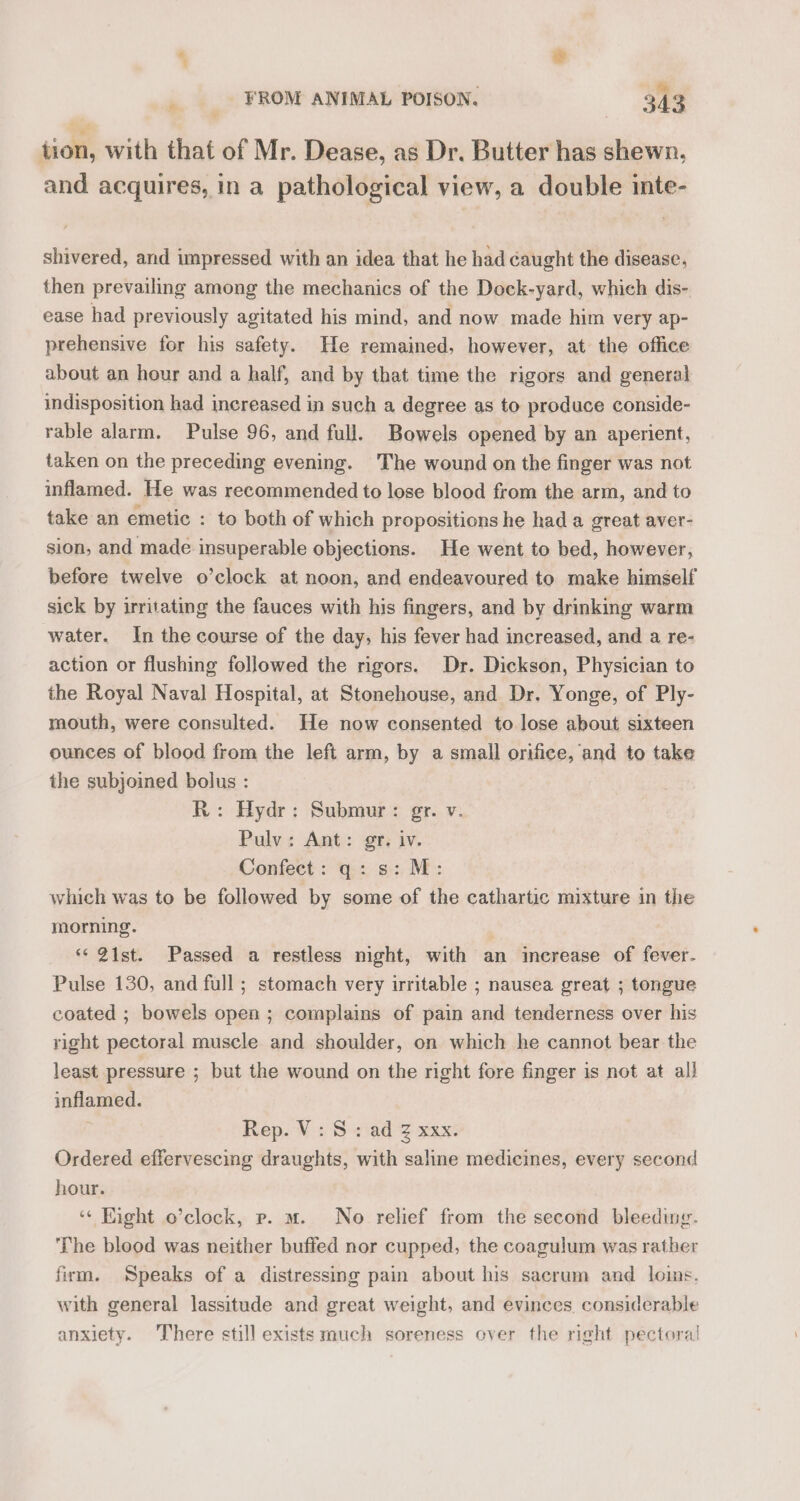 + » i FROM ANIMAL POISON. 343 tion, with that of Mr. Dease, as Dr. Butter has shewn, and acquires, in a pathological view, a double inte- shivered, and impressed with an idea that he had caught the disease, then prevailing among the mechanics of the Dock-yard, which dis- ease had previously agitated his mind, and now made him very ap- prehensive for his safety. He remained, however, at the office about an hour and a half, and by that time the rigors and general indisposition had increased in such a degree as to produce conside- rable alarm. Pulse 96, and full. Bowels opened by an aperient, taken on the preceding evening. The wound on the finger was not inflamed. He was recommended to lose blood from the arm, and to take an emetic : to both of which propositions he had a great aver- sion, and made insuperable objections. He went to bed, however, before twelve o’clock at noon, and endeavoured to make himself sick by irritating the fauces with his fingers, and by drinking warm water. In the course of the day, his fever had increased, and a re- action or flushing followed the rigors. Dr. Dickson, Physician to the Royal Naval Hospital, at Stonehouse, and Dr. Yonge, of Ply- mouth, were consulted. He now consented to lose about sixteen ounces of blood from the left arm, by a small orifice, and to take the subjoined bolus : R: Hydr: Submur: gr. v. Pulv: Ant: gr. iv. Confect: q: s: M: which was to be followed by some of the cathartic mixture in the morning. “21st. Passed a restless night, with an increase of fever. Pulse 130, and full ; stomach very irritable ; nausea great ; tongue coated ; bowels open ; complains of pain and tenderness over his right pectoral muscle and shoulder, on which he cannot bear the least pressure ; but the wound on the right fore finger is not at al! inflamed. Rep. V: S: ad Z xxx. Ordered effervescing draughts, with saline medicines, every second hour. ‘« Eight o’clock, p. m. No relief from the second bleeding. The blood was neither buffed nor cupped, the coagulum was rather frm. Speaks of a distressing pain about his sacrum and loins. with general lassitude and great weight, and evinces. considerable anxiety. There still exists much soreness over the right pectoral