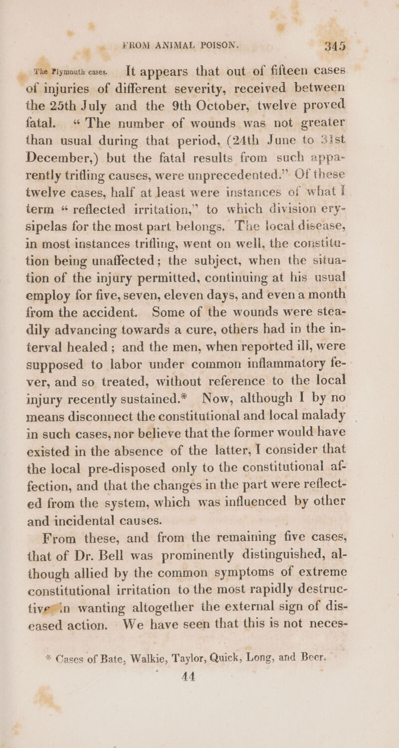 3 ‘2 - FROM ANIMAL POISON. 345. P ts The Plymouth exes. It appears that out of fifteen cases of injuries of different severity, received between the 25th July and the 9th October, twelve proved fatal. “The number of wounds was not greater than usual during that period, (24th June to 3ist December,) but the fatal results from such appa- rently trifling causes, were unprecedented.” Of these twelve cases, half at least were instances of what I term “ reflected irritation,” to which division ery- sipelas for the most part belongs. The local disease, in most instances trifling, went on well, the constitu- tion being unaffected; the subject, when the situa- tion of the injury permitted, continuing at his usual employ for five, seven, eleven days, and evena month from the accident. Some of the wounds were stea- dily advancing towards a cure, others had in the in- terval healed ; and the men, when reported ill, were supposed to labor under common inflammatory fe- ver, and so treated, without reference to the local injury recently sustained.* Now, although I by no means disconnect the constitutional and local malady _ in such cases, nor believe that the former would have existed in the absence of the latter, I consider that the local pre-disposed only to the constitutional af- fection, and that the changes in the part were reflect- ed from the system, which was influenced by other and incidental causes. From these, and from the remaining five cases, that of Dr. Bell was prominently distinguished, al- though allied by the common symptoms of extreme constitutional irritation to the most rapidly destruc- tivesin wanting altogether the external sign of dis- eased action. We have seen that this is not neces- * Cases of Bate, Walkie, Taylor, Quick, Long, and Beer. anaes |