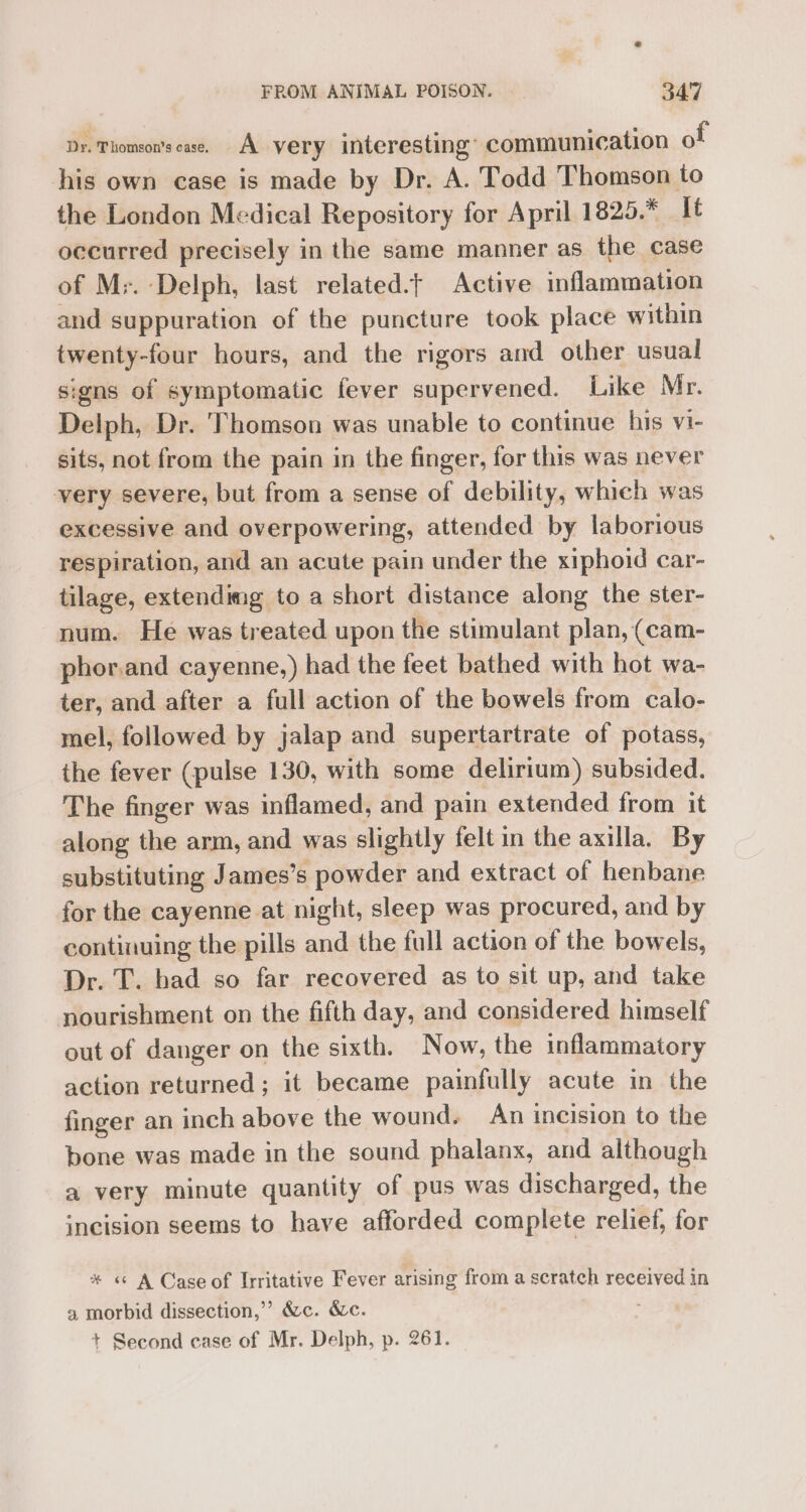Dy. Phomson’scase. A very interesting’ communication of his own case is made by Dr. A. Todd Thomson to the London Medical Repository for April 1825.* It occurred precisely in the same manner as the case of M;. Delph, last related.t Active inflammation and suppuration of the puncture took place within twenty-four hours, and the rigors and other usual signs of symptomatic fever supervened. Like Mr. Delph, Dr. Thomson was unable to continue his vi- sits, not from the pain in the finger, for this was never very severe, but from a sense of debility, whieh was excessive and overpowering, attended by laborious respiration, and an acute pain under the xiphoid car- tilage, extendimg to a short distance along the ster- num. He was treated upon the stimulant plan, (cam- phor.and cayenne,) had the feet bathed with hot wa- ter, and after a full action of the bowels from calo- mel, followed by jalap and supertartrate of potass, the fever (pulse 130, with some delirium) subsided. The finger was inflamed, and pain extended from it along the arm, and was slightly felt in the axilla. By substituting James’s ; powder and extract of henbane for the cayenne at night, sleep was procured, and by continuing the pills and the full action of the bowels, Dr. T. had so far recovered as to sit up, and take nourishment on the fifth day, and considered himself out of danger on the sixth. Now, the inflammatory action returned; it became painfully acute in the finger an inch above the wound. An incision to the bone was made in the sound phalanx, and although a very minute quantity of pus was discharged, the incision seems to have afforded complete relief, for * « A Case of Irritative Fever arising from a scratch received in a morbid dissection,’ &c. &c. : + Second case of Mr. Delph, p. 261.