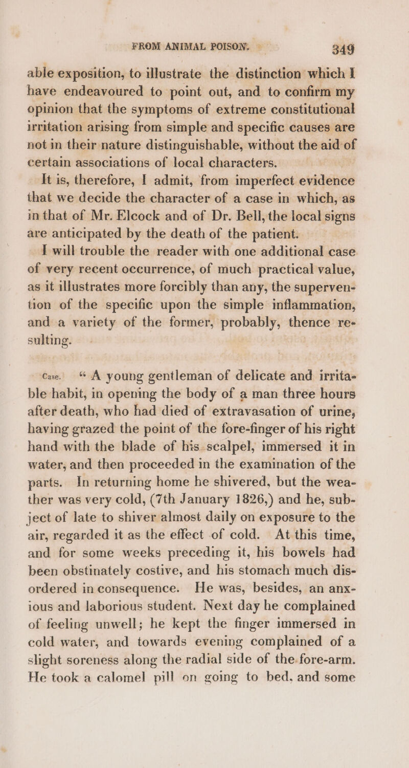 able exposition, to illustrate the distinction which I have endeavoured to point out, and to confirm my opinion that the symptoms of extreme constitutional irritation arising from simple and specific causes are not in their nature distinguishable, without the aid of certain associations of local characters. It is, therefore, | admit, from imperfect evidence that we decide the character of a case in which, as in that of Mr. Elcock and of Dr. Bell, the local signs are anticipated by the death of the patient. I will trouble the reader with one additional case of very recent occurrence, of much practical value, as it illustrates more forcibly than any, the superven- tion of the specific upon the simple inflammation, and a variety of the former, probably, thence re- sulting. Cae. A young gentleman of delicate and irrita- ble habit, in opening the body of a man three hours after death, who had died of extravasation of urine, having grazed the point of the fore-finger of his right hand with the blade of his-scalpel, immersed it in water, and then proceeded in the examination of the parts. In returning home he shivered, but the wea- ther was very cold, (7th January 1826,) and he, sub- ject of late to shiver almost daily on exposure to the air, regarded it as the effect of cold. At this time, and for some weeks preceding it, his bowels had been obstinately costive, and his stomach much dis- ordered in consequence. He was, besides, an anx- ious and laborious student. Next day he complained of feeling unwell; he kept the finger immersed in cold water, and towards evening complained of a slight soreness along the radial side of the-fore-arm. He took a calomel pill on going to bed, and some