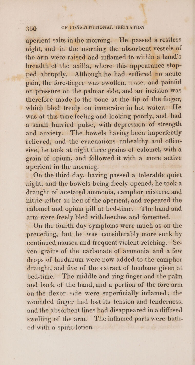 aperient salts inthe morning. He passed a restless night, and in the morning the absorbent vessels of the arm were raised and inflamed to within.a hand’s breadth of the axilla, where this appearance stop- ped abruptly. Although he had suffered no acute pain, the fore-finger was swollen, tease, and painful on pressure on the palmar side, and an incision was therefore made to the bone at the tip of the finger, which bled freely on immersion in hot water. He was at this time feeling and looking poorly, and had a small hurried pulse, with depression of strength and anxiety. The bowels having been imperfectly relieved, and the evacuations unhealthy and offen- sive, he took at night three grains of calomel, witha grain of opium, and followed it with a more active aperient in the morning. On the third day, having passed a tolerable mares night, and the bowels being freely opened, he took a draught of acetated ammonia, camphor mixture, and nitric ether in heu of the aperient, and repeated the calomel and opium pill at bed-time. The hand and arm were freely bled with leeches and fomented. On the fourth day symptoms were much as on the preceding, but he was considerably more sunk by continued nausea and frequent violent retching. Se- ven grains of the carbonate of ammonia and a few drops of laudanum were now added to the camphor draught, and five of the extract of henbane given at bed-time. The middle and ring finger and the paim and back of the hand, and a portion of the fore arm on the flexor side were superficially inflamed; the wounded finger had lost its tension and tenderness, and the absorbent lines had disappeared in a diffused swelling of the arm. The inflamed parts were bath- ed with a spirii-lotion.