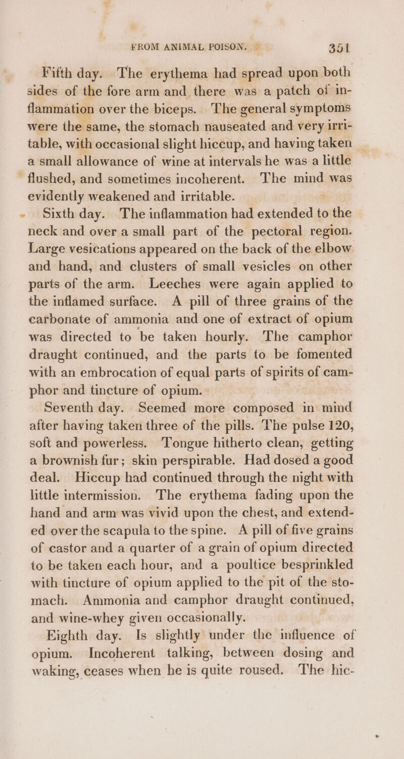 Fifth day. The erythema had spread upon both sides of the fore arm and there was a patch oi in- flammation over the biceps. ‘The general symptoms were the same, the stomach nauseated and very irri- table, with occasional slight hiccup, and having taken _ a small allowance of wine at intervals he was a little - flushed, and sometimes incoherent. The mind was evidently weakened and irritable. - Sixth day. The inflammation had onteaidesd:t to othe neck and over a small part of the pectoral region. Large vesications appeared on the back of the elbow and hand, and clusters of small vesicles on other parts of the arm. Leeches were again applied to the inflamed surface. A pill of three grains of the carbonate of ammonia and one of extract of opium was directed to be taken hourly. The camphor draught continued, and the parts to be fomented with an embrocation of equal parts of spirits Bye cam- phor and tincture of opium.» Seventh day. Seemed more composed in mind after having taken three of the pills. The pulse 120, soft and powerless. ‘Tongue hitherto clean, getting a brownish fur; skin perspirable. Had dosed a good deal. Hiccup had continued through the night with little intermission. The erythema fading upon the hand and arm was vivid upon the chest, and extend- ed over the scapula to the spine. A pill of five grains of castor and a quarter of a grain of opium directed to be taken each hour, and a poultice besprinkled with tincture of opium applied to the pit of the sto- mach. Ammonia and camphor draught continued, and wine-whey given occasionally. Eighth day. Is shghtly under the influence of opium. Incoherent talking, between dosing and waking, ceases when he is quite roused. The hic-
