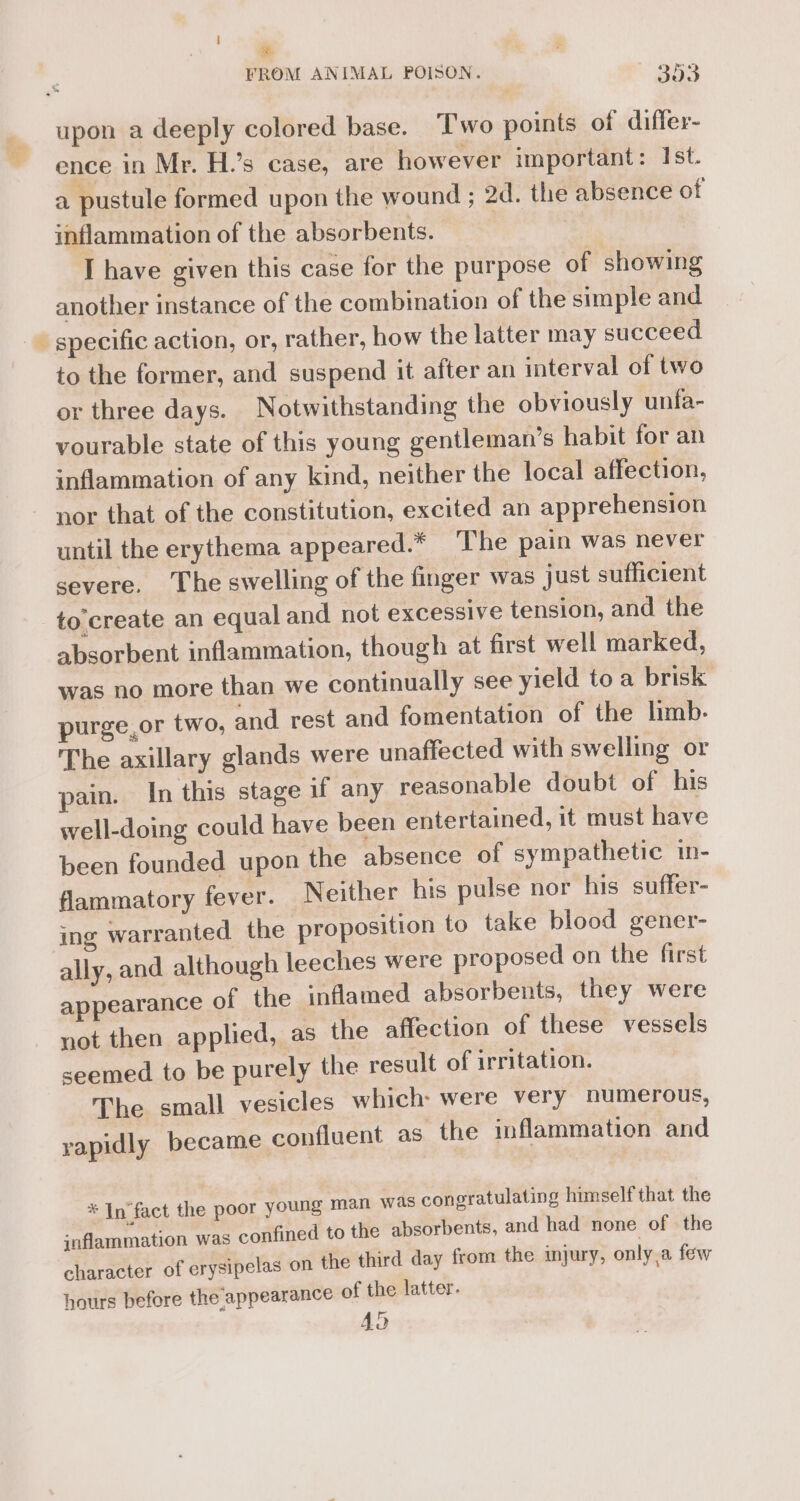 Via J % ence in Mr. H.’s case, are however important: Ist. a pustule formed upon the wound ; 2d. the absence of inflammation of the absorbents. I have given this case for the purpose of showing another instance of the combination of the simple and specific action, or, rather, how the latter may succeed to the former, and suspend it after an interval of two or three days. Notwithstanding the obviously unfa- vourable state of this young gentleman’s habit for an inflammation of any kind, neither the local affection, nor that of the constitution, excited an apprehension until the erythema appeared.* The pain was never severe. The swelling of the finger was just sufficient to create an equal and not excessive tension, and the absorbent inflammation, though at first well marked, was no more than we continually see yield toa brisk purge,or two, and rest and fomentation of the limb- The axillary glands were unaffected with swelling or pain. In this stage if any reasonable doubt of his well-doing could have been entertained, it must have been founded upon the absence of sympathetic in- flammatory fever. Neither his pulse nor his suffer- ing warranted the proposition to take blood gener- ally, and although leeches were proposed on the first appearance of the inflamed absorbents, they were not then applied, as the affection of these vessels seemed to be purely the result of irritation. The small vesicles which were very numerous, became confluent as the inflammation and rapidly oung man was congratulating himself that the ned to the absorbents, and had none of the from the injury, only.a few * In'fact the poor y inflammation was confi character of erysipelas on the third day hours before the appearance of the latter. 4a