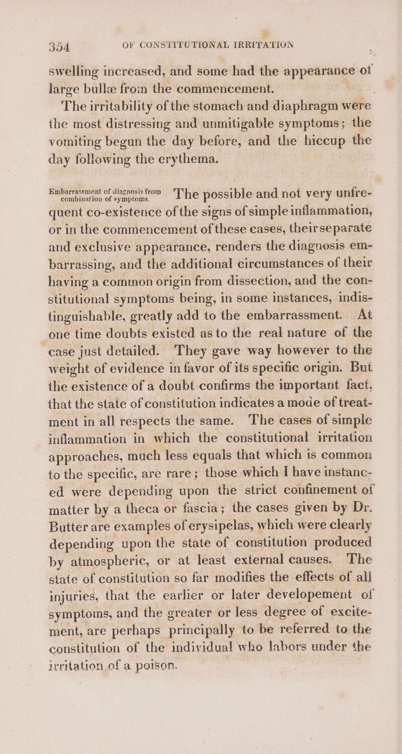 swelling increased, and some had the eppetiaiee ot large bulla from the commencement. ; The irritability of the stomach and diaphragm were ihe most distressing and unmitigable symptoms; the vomiting begun the day before, and the hiccup the day following the erythema. Binbarmacement of diagnosis from’ The possible and not very unfre- quent co-existence of the signs of simple inflammation, or in the commencement of these cases, theirseparate and exclusive appearance, renders the diagnosis em- barrassing, and the additional circumstances of their having a common origin from dissection, and the con- stitutional symptoms being, in some instances, indis- tinguishable, greatly add to the embarrassment. At one time doubts existed as to the real nature of the case just detailed. They gave way however to the weight of evidence in favor of its specific origin. But the existence of a doubt confirms the important fact, that the state of constitution indicates a mode of treat- ment in all respects the same. The cases of simple inflammation in which the constitutional irritation approaches, much less equals that which is common to the specific, are rare ; those which I have instanc- ed were depending upon the strict confinement of matter by a theca or fascia; the cases given by Dr. Butter are examples of erysipelas, which were clearly depending upon the state of constitution produced by atmospheric, or at least external causes. The state of constitution so far modifies the effects of all injuries, that the earlier or later developement of symptoms, and the greater or less degree of excite- ment, are perhaps princely to be referred to the constitution of the individual who labors under the irritation of a poison.