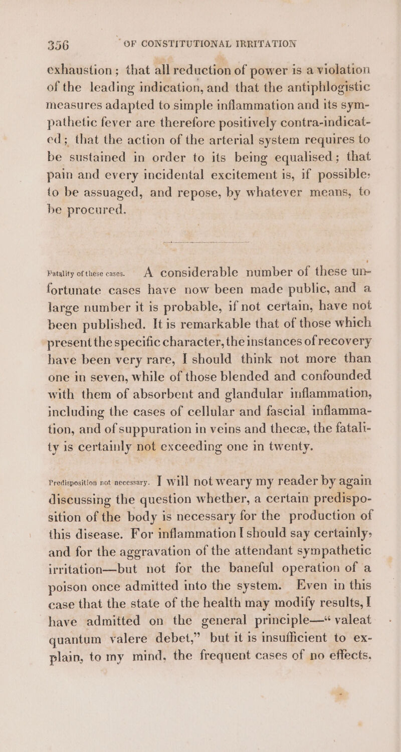 exhaustion; that all reduction of power is a violation of the leading indication, and that the antiphlogistic measures adapted to simple inflammation and its sym- pathetic fever are therefore positively contra-indicat- ed; that the action of the arterial system requires to be sustained in order to its being equalised; that pain and every incidental excitement is, if possible: io be assuaged, and repose, by whatever means, to be procured. Fatality of these cases. A considerable number of these un fortunate cases have now been made public, and a large number it is probable, if not certain, have not been published. It is remarkable that of those which present the specific character, the instances of recovery have been very rare, I should think not more than one in seven, while of those blended and confounded with them of absorbent and glandular inflammation, including the cases of cellular and fascial inflamma- tion, and of suppuration in veins and thecze, the fatali- ty is certainly not exceeding one in twenty. Predisposition not necessary. T will not weary my reader by again discussing the question whether, a certain predispo- sition of the body is necessary for the production of this disease. For inflammation [should say certainly: and for the aggravation of the attendant sympathetic irritation—but not for the baneful operation of a poison once admitted into the system. Even in this case that the state of the health may modify results, I have admitted on the general principle—* valeat quantum valere debet,” but it is insufficient to ex- plain, to my mind, the frequent cases of no effects.
