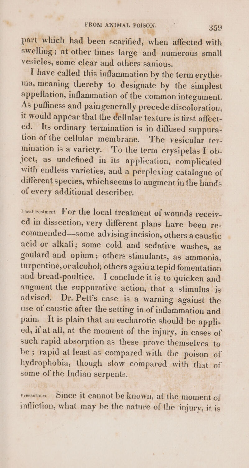 part which had been scarified, when affected with swelling; at other times large and numerous small vesicles, some clear and others sanious. I have called this inflammation by the term erythe- ma, meaning thereby to designate by the simplest appellation, inflammation of the common integument. As puffiness and pain generally precede discoloration, it would appear that the ¢ellular texture is first affect- ed. Its ordinary termination is in diffused suppura- tion of the cellular membrane. The vesicular ter- mination is a variety. To the term erysipelas I ob- ject, as undefined in its application, complicated with endless varieties, and a perplexing catalogue of different species, whichseems to augment in the hands of every additional describer. Local treatment. For the local treatment of wounds receiy- ed in dissection, very different plans have been re- commended—-some advising incision, others a caustic acid or alkali; some cold and sedative washes, as goulard and opium; others stimulants, as ammonia, turpentine, or alcohol; others again a tepid fomentation and bread-poultice. I conclude it is to quicken and augment the suppurative action, that a stimulus is advised. Dr. Pett’s case is a warning against the use of caustic after the setting in of inflammation and pain. It is plain that an escharotic should be apphi- ed, if at all, at the moment of the injury, in cases of such rapid absorption as these prove themselves to be; rapid at least as compared with the poison of hydrophobia, though slow compared with that of some of the Indian serpents. Precautions. Since it cannot be known, at the moment of infliction, what may be the nature of the injury, it is