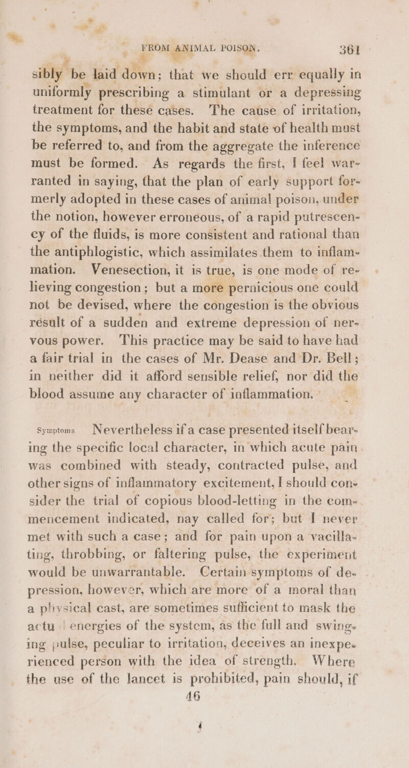 ry be laid down; that we should err: equally in uniformly prescribing a stimulant or a depressing treatment for these cases. The cause of irritation, the symptoms, and the habit and state of health must be referred to, and from the aggregate the inference must be formed. As regards the first, I feel war- ranted in saying, that the plan of early support for- merly adopted in these cases of animal poison, under the notion, however erroneous, of a rapid putrescen- cy of the fluids, is more consistent and rational than _ the antiphlogistic, which assimilates them to inflam- mation. Venesection, it is true, is one mode of re- heving congestion; but a more pernicious one could not be devised, where the congestion is the obvious résult of a sudden and extreme depression of ner- vous power. This practice may be said to have had a fair trial in the cases of Mr. Dease and Dr. Bell; in neither did it afford sensible relief, nor did the blood assume any character of padacrmation | symptoms Nevertheless if a case presented itself bear- ing the specific local character, in which acute pain was combined with steady, contracted pulse, and other signs of inflammatory excitement, I should cone sider the trial of copious blood-letting in the com- mencement indicated, nay called for; but I never met with such a case; and for pain upon a vacilla- ting, throbbing, or faltering pulse, the experiment would be unwarrantable. Certain symptoms of de- pression, however, which are more of a ‘moral than a physical cast, are sometimes sufficient to mask the actu. | energies of the system, as the full and swing. ing pulse, peculiar to irritation, deceives an inexpes rienced person with the idea of strength. Where the use of the lancet is prohibited, pain should, if AG