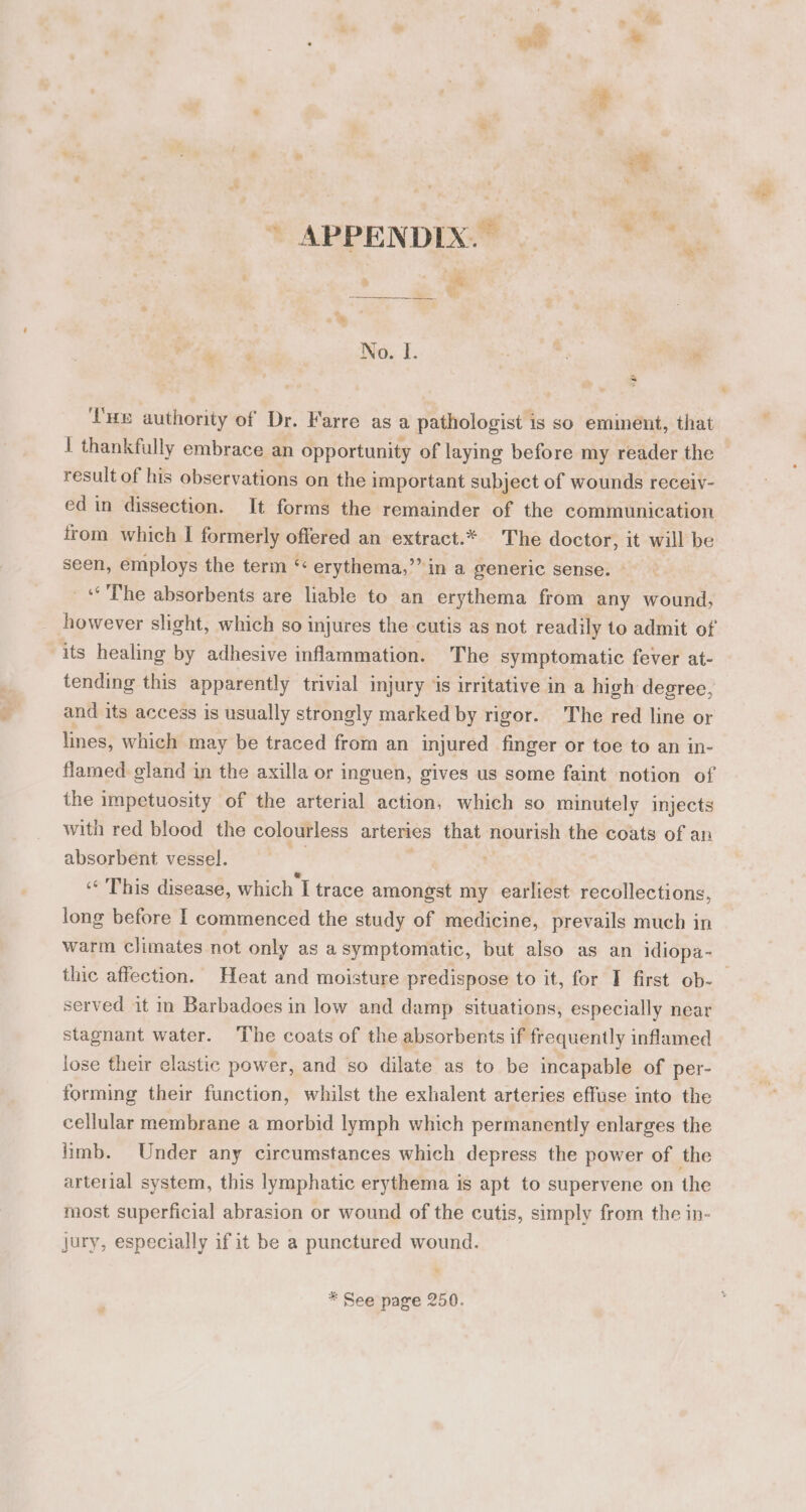 6 ‘ue authority of Dr. Farre as a pathologist is so emiment, that 1 thankfully embrace an opportunity of laying before my reader the result of his observations on the important subject of wounds receiv- ed in dissection. It forms the remainder of the communication trom which I formerly offered an extract.* The doctor, it will be seen, employs the term ‘ erythema,’’ in a generic sense. «The absorbents are liable to an erythema from any wound, its healing by adhesive inflammation. The symptomatic fever at- tending this apparently trivial injury is irritative in a high degree, and its access is usually strongly marked by rigor. The red line or lines, which may be traced from an injured finger or toe to an in- the impetuosity of the arterial action, which so minutely injects with red blood the colourless arteries that nourish the coats of an absorbent vessel. ““ This disease, which I trace ‘Seloitid my earliest recollections, long before I commenced the study of medicine, prevails much in warm climates not only as a symptomatic, but also as an idiopa- served it in Barbadoes in low and damp situations, especially near stagnant water. The coats of the absorbents if frequently inflamed lose their clastic power, and so dilate as to be incapable of per- forming their function, whilst the exhalent arteries effuse into the cellular membrane a morbid lymph which permanently enlarges the limb. Under any circumstances which depress the power of the arterial system, this lymphatic erythema is apt to supervene on the most superficial abrasion or wound of the cutis, simply from the in- jury, especially if it be a punctured wound. * See page 250.