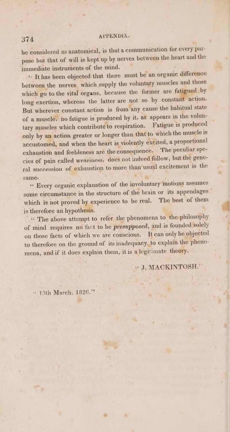 be considered as anatomical, is that a communication for every pur- pose but that of will is kept up by nerves between the heart and the immediate instruments of the mind. y ‘«: It has been objected that there must be an organic difference between the nerves which supply the voluntary muscles and those which go to the vital organs, because the former are fatigued by long exertion, whereas the latter are not so by consti action. But wherever constant action is from any cause the habitual state of a muscle, no fatigue is produced by it, as appears in the volun- tary muscles which contribute to respiration. Fatigue 1s produced only by an action greater or Jonger than that to which the muscle is accustomed, and when the heart is violently excited, a proportional exhaustion and feebleness are the consequence. The peculiar spe- cies of pain called weariness, does not indeed follow, but the gene- ral succession of exhaustion to more than usual excitement is the same- . : ‘«« Every organic explanation of the involuntary motions assumes some circumstance in the structure of the brain or its appendages which is not proved by experience to be real. The best of them is therefore an hypothesis. . &lt;&lt; The above attempt to refer the phenomena to the philosophy of mind requires no fact to be presupposed, and is founded solely on those facts of which we are conscious. It can only be objected to therefore on the ground of its inadequacy, to explain the pheno- mena, andif it does explain them, it is a legitimate theory. Wa MACKINTOSH.” “* 13th March, 1826.