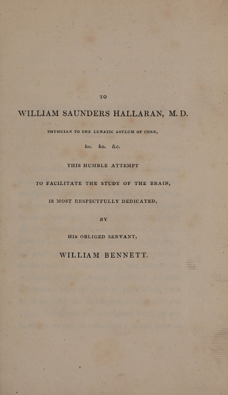 10 WILLIAM SAUNDERS HALLARAN, M. D. PHYSICIAN TO THE LUNATIC ASYLUM OF CORK, &amp;e. Ke &amp;c. THIS HUMBLE ATTEMPT TO FACILITATE THE STUDY OF THE BRAIN, IS MOST RESPECTFULLY DEDICATED, BY HIS OBLIGED SERVANT, WILLIAM BENNETT.