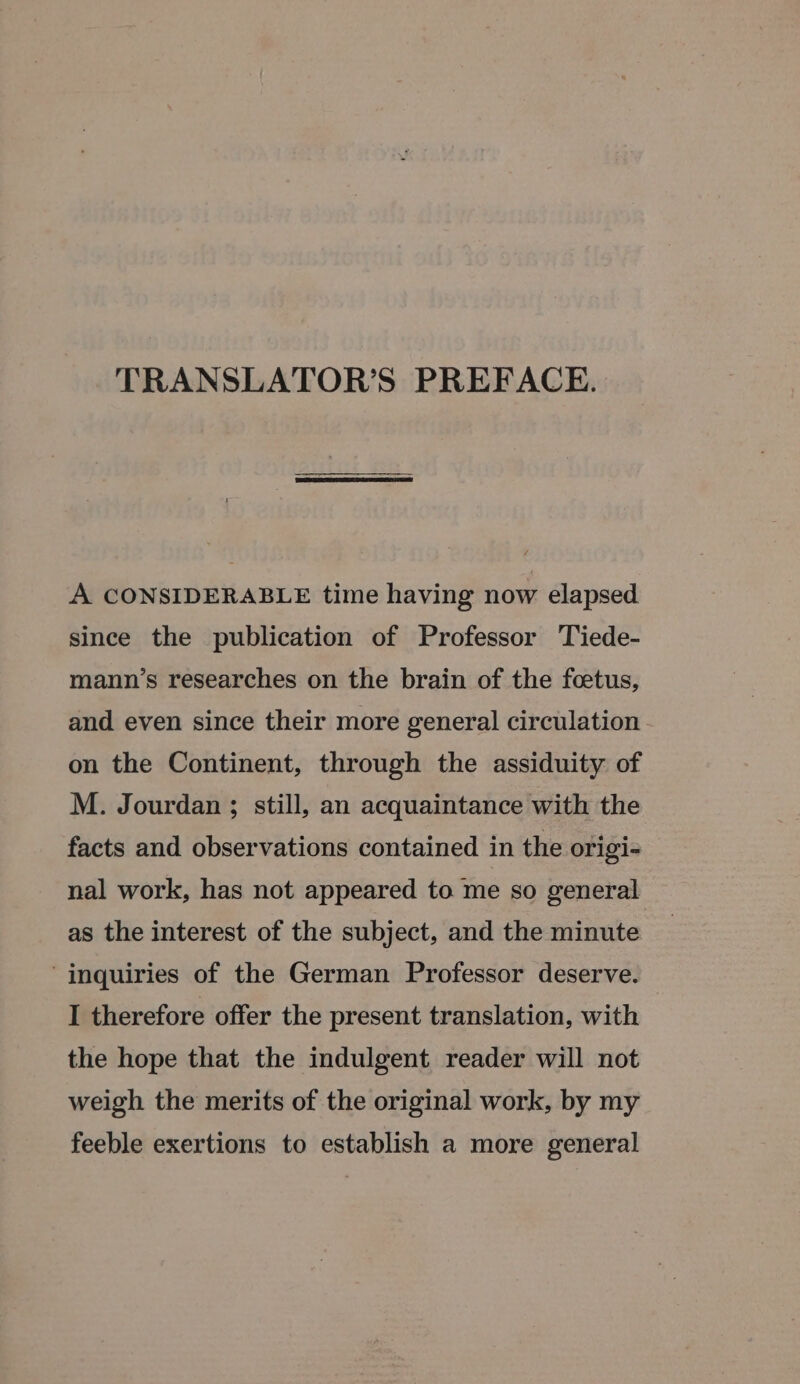 TRANSLATOR’S PREFACE. A CONSIDERABLE time having now elapsed. since the publication of Professor Tiede- mann’s researches on the brain of the foetus, and even since their more general circulation on the Continent, through the assiduity of M. Jourdan ; still, an acquaintance with the facts and observations contained in the origi- nal work, has not appeared to me so general as the interest of the subject, and the minute inquiries of the German Professor deserve. I therefore offer the present translation, with the hope that the indulgent reader will not weigh the merits of the original work, by my feeble exertions to establish a more general