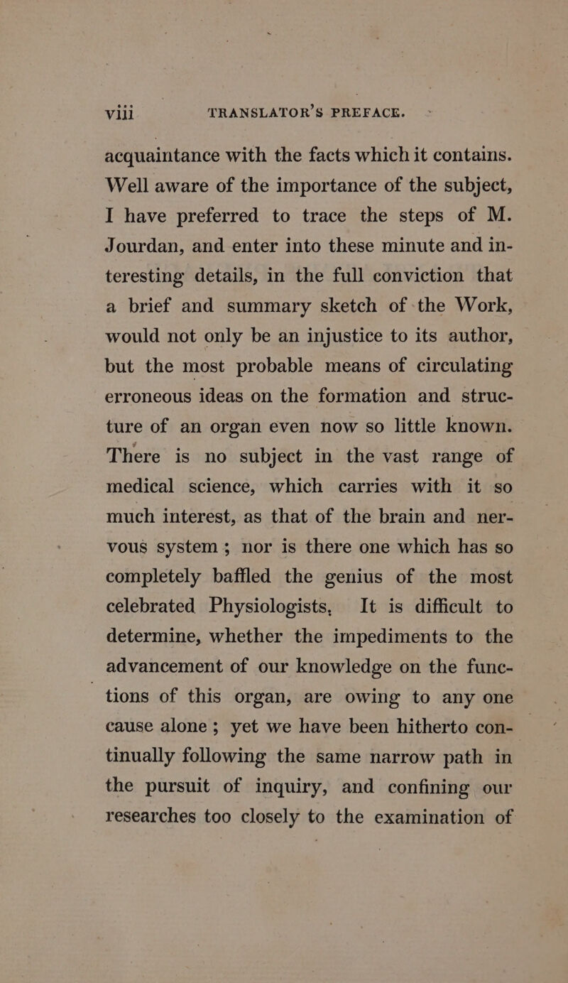 acquaintance with the facts which it contains. Well aware of the importance of the subject, I have preferred to trace the steps of M. Jourdan, and enter into these minute and in- teresting details, in the full conviction that a brief and summary sketch of the Work, would not only be an injustice to its author, but the most probable means of circulating erroneous ideas on the formation and struc- ture of an organ even now so little known. There is no subject in the vast range of medical science, which carries with it so much interest, as that of the brain and ner- vous system; nor is there one which has so completely baffled the genius of the most celebrated Physiologists, It is difficult to determine, whether the impediments to the advancement of our knowledge on the func- tions of this organ, are owing to any one cause alone ; yet we have been hitherto con- | tinually following the same narrow path in the pursuit of inquiry, and confining our researches too closely to the examination of