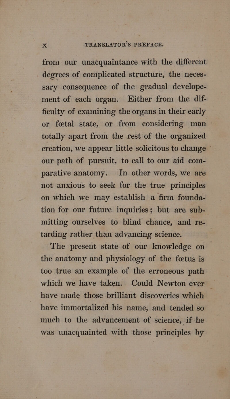 from our unacquaintance with the different _ degrees of complicated structure, the neces- sary consequence of the gradual develope- ment of each organ. Hither from the dif- ficulty of examining the organs in their early or foetal state, or from considering man totally apart from the rest of the organized _creation, we appear little solicitous to change ~ our path of pursuit, to call to our aid com- parative anatomy. In other words, we are not anxious to seek for the true principles on which we may establish a firm founda- tion for our future inquiries; but are sub- mitting ourselves to blind chance, and re- tarding rather than advancing science. The present state of our knowledge on the anatomy and physiology of the fœtus is too true an example of the erroneous path have made those brilliant discoveries which have immortalized his name, and tended so | much to the advancement of science, if he was unacquainted with those principles by