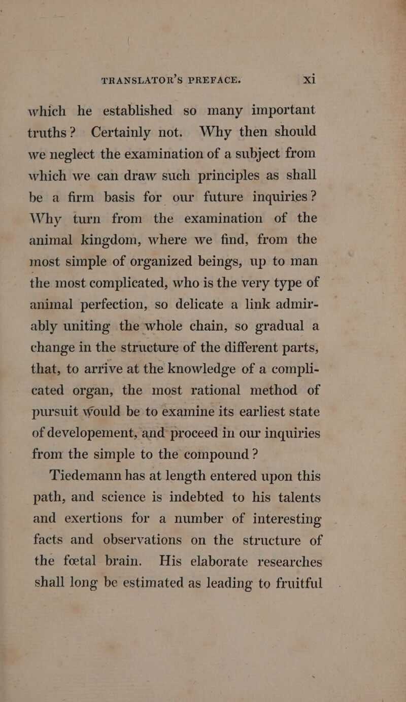 which he established so many important truths? Certainly not. Why then should we neglect the examination of a subject from which we can draw such principles as shall be a firm basis for our future inquiries ? Why turn from the examination of the animal kingdom, where we find, from the most simple of organized beings, up to man the most complicated, who is the very type of animal perfection, so delicate a link admir- ably uniting the whole chain, so gradual a change in the structure of the different parts, that, to arrive at the knowledge of a compli- cated organ, the most rational method of pursuit would be to examine its earliest state of developement, and proceed in our inquiries from the simple to the compound ? Tiedemann has at length entered upon this path, and science is indebted to his talents and exertions for a number of interesting facts and observations on the structure of the foetal brain. His elaborate researches shall long be estimated as leading to fruitful