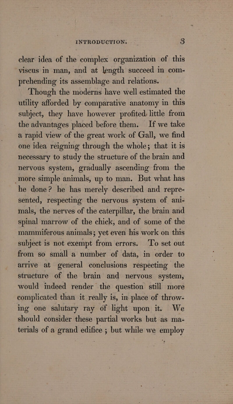clear idea of the complex organization of this viscus in man, and at length succeed in com- prehending its assemblage and relations. Though the moderns have well estimated the utility afforded by comparative anatomy in this subject, they have however profited little from the advantages placed before them. If we take a rapid view of the great work of Gall, we find one idea reigning through the whole; that it is necessary to study the structure of the brain and nervous system, gradually ascending from the more simple animals, up to man. But what has he done? he has merely described and repre- sented, respecting the nervous system of ani- mals, the nerves of the caterpillar, the brain and spinal marrow of the chick, and of some of the mammiferous animals; yet even his work on this subject is not exempt from errors. ‘To set out from so small a number of data, in order to arrive at general conclusions respecting the structure of the brain and nervous system, would indeed render the question still more complicated than it really is, in place of throw- ing one salutary ray of light upon it. We should consider these partial works but as ma- terials of a grand edifice ; but while we employ