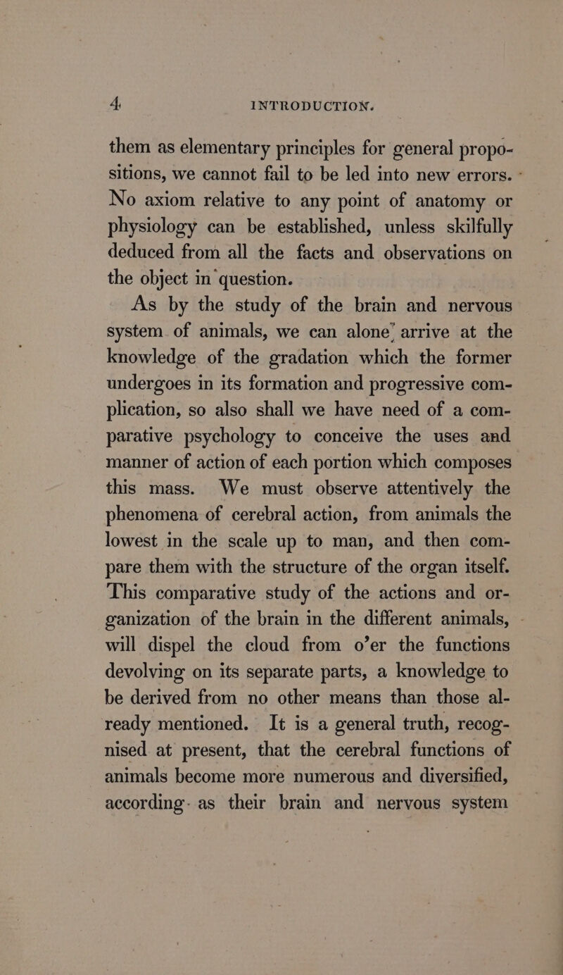 them as elementary principles for general propo- sitions, we cannot fail to be led into new errors. - No axiom relative to any point of anatomy or physiology can be established, unless skilfully deduced from all the facts and observations on the object in question. As by the study of the brain and nervous system of animals, we can alone’ arrive at the knowledge of the gradation which the former undergoes in its formation and progressive com- plication, so also shall we have need of a com- parative psychology to conceive the uses and manner of action of each portion which composes this mass. We must observe attentively the phenomena of cerebral action, from animals the lowest in the scale up to man, and then com- pare them with the structure of the organ itself. This comparative study of the actions and or- ganization of the brain in the different animals, - will dispel the cloud from o’er the functions devolving on its separate parts, a knowledge to be derived from no other means than those al- ready mentioned. It is a general truth, recog- nised at present, that the cerebral functions of animals become more numerous and diversified, according: as their brain and nervous system