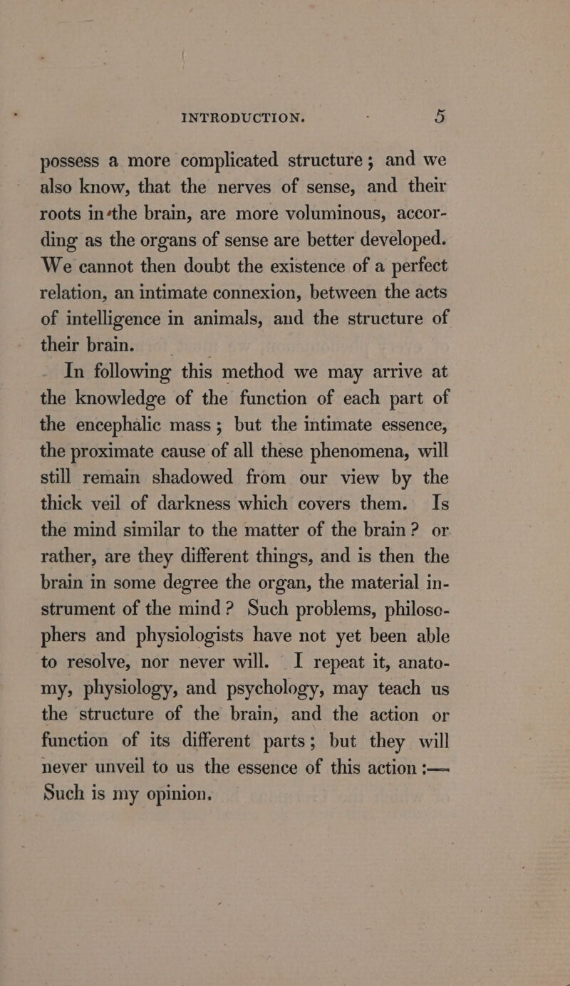 possess a more complicated structure ; and we also know, that the nerves of sense, and their roots inthe brain, are more voluminous, accor- ding as the organs of sense are better developed. We cannot then doubt the existence of a perfect relation, an intimate connexion, between the acts of intelligence in animals, and the structure of their brains In following this method we may arrive at the knowledge of the function of each part of the encephalic mass ; but the intimate essence, the proximate cause of all these phenomena, will still remain shadowed from our view by the thick veil of darkness which covers them. Is the mind similar to the matter of the brain? or. rather, are they different things, and is then the brain in some degree the organ, the material in- strument of the mind? Such problems, philoso- phers and physiologists have not yet been able to resolve, nor never will. I repeat it, anato- my, physiology, and psychology, may teach us the structure of the brain, and the action or function of its different parts; but they will never unveil to us the essence of this action :— Such is my opinion.
