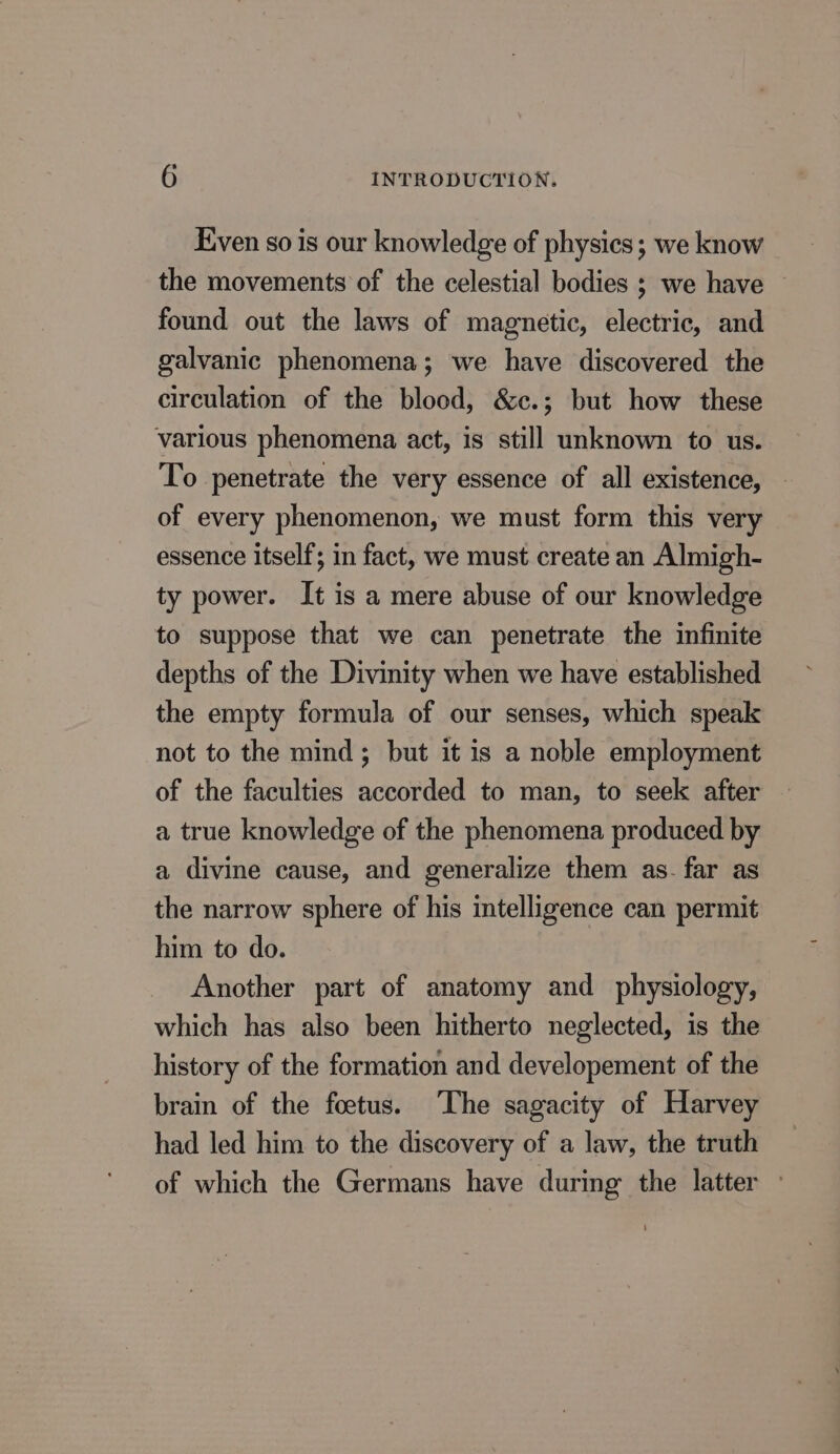 Even so is our knowledge of physics; we know the movements of the celestial bodies ; we have found out the laws of magnetic, electric, and galvanic phenomena ; we have discovered the circulation of the blood, &amp;c.; but how these various phenomena act, is still unknown to us. To penetrate the very essence of all existence, of every phenomenon, we must form this very essence itself; in fact, we must create an Almigh- ty power. It is a mere abuse of our knowledge to suppose that we can penetrate the infinite depths of the Divinity when we have established the empty formula of our senses, which speak not to the mind; but it is a noble employment of the faculties accorded to man, to seek after a true knowledge of the phenomena produced by a divine cause, and generalize them as. far as the narrow sphere of his intelligence can permit him to do. Another part of anatomy and physiology, which has also been hitherto neglected, is the history of the formation and developement of the brain of the fœtus. The sagacity of Harvey had led him to the discovery of a law, the truth of which the Germans have during the latter :