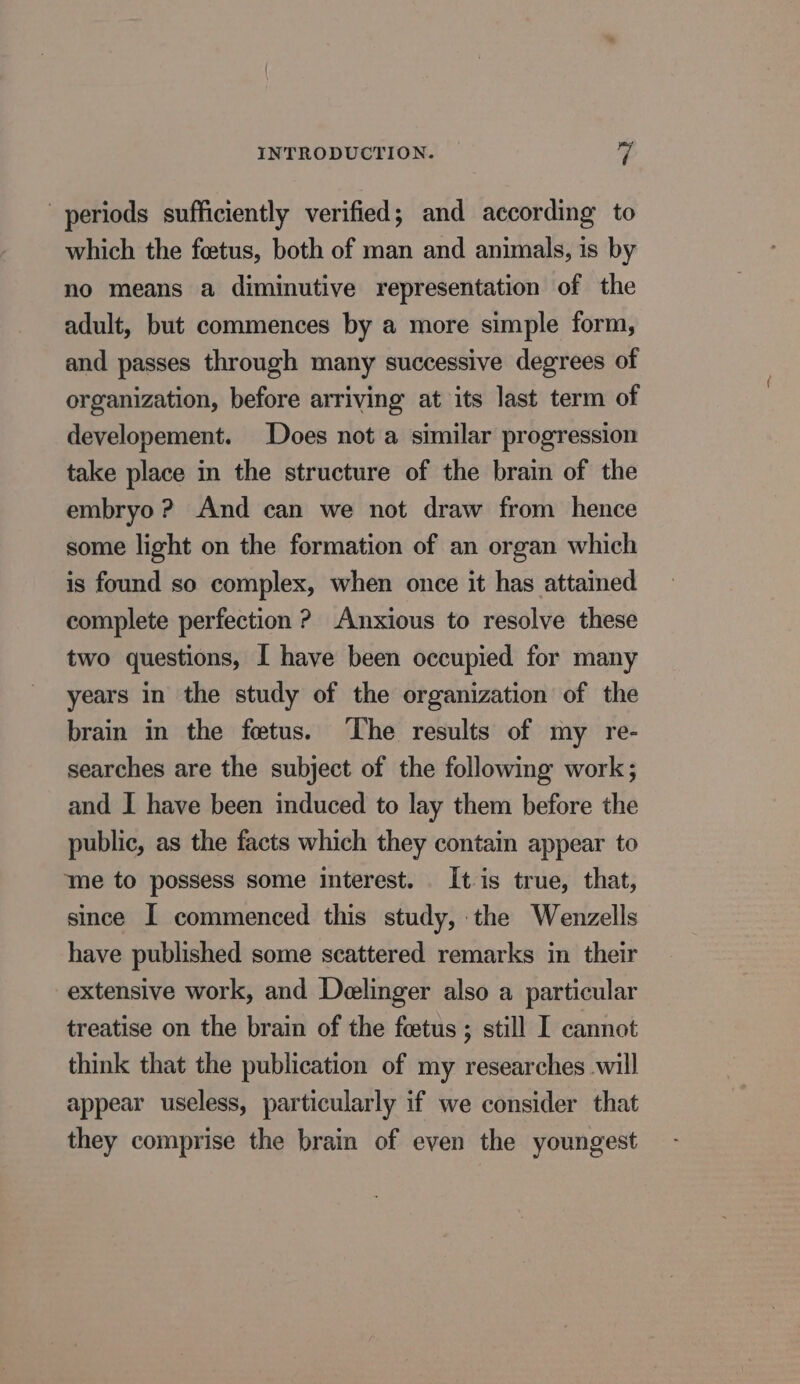 periods sufficiently verified; and according to which the fœtus, both of man and animals, is by no means a diminutive representation of the adult, but commences by a more simple form, and passes through many successive degrees of organization, before arriving at its last term of developement. Does not a similar progression take place in the structure of the brain of the embryo ? And can we not draw from hence some light on the formation of an organ which is found so complex, when once it has attained complete perfection ? Anxious to resolve these two questions, I have been occupied for many years in the study of the organization of the brain in the fœtus. The results of my re- searches are the subject of the following work; and I have been induced to lay them before the public, as the facts which they contain appear to me to possess some interest. It is true, that, since I commenced this study, the Wenzells have published some scattered remarks in their extensive work, and Deelinger also a particular treatise on the brain of the foetus ; still I cannot think that the publication of my researches will appear useless, particularly if we consider that they comprise the brain of even the youngest