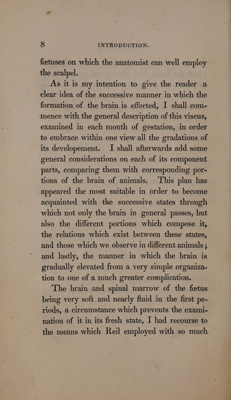 foetuses on which the anatomist can well employ the scalpel. . As it.is my intention to give the reader a clear idea of the successive manner in which the formation of the brain is effected, I shall com- ‘mence with the general description of this viscus, examined in each month of gestation, in order to embrace within one view all the gradations of its developement. [I shall afterwards add some general considerations on each of its component parts, comparing them with corresponding por- tions of the brain of animals. This plan has appeared the most suitable in order to become acquainted with the successive states through which not only the brain in general passes, but also the different portions which compose it, the relations which exist between these states, and those which we observe in different animals ; and lastly, the manner in which the brain is gradually elevated from a very simple organiza- tion to one of a much greater complication. The brain and spinal marrow of the fetus being very soft and nearly fluid in the first pe- riods, a circumstance which prevents the exami- nation of it in its fresh state, I had recourse to the means which Reil employed with so much.