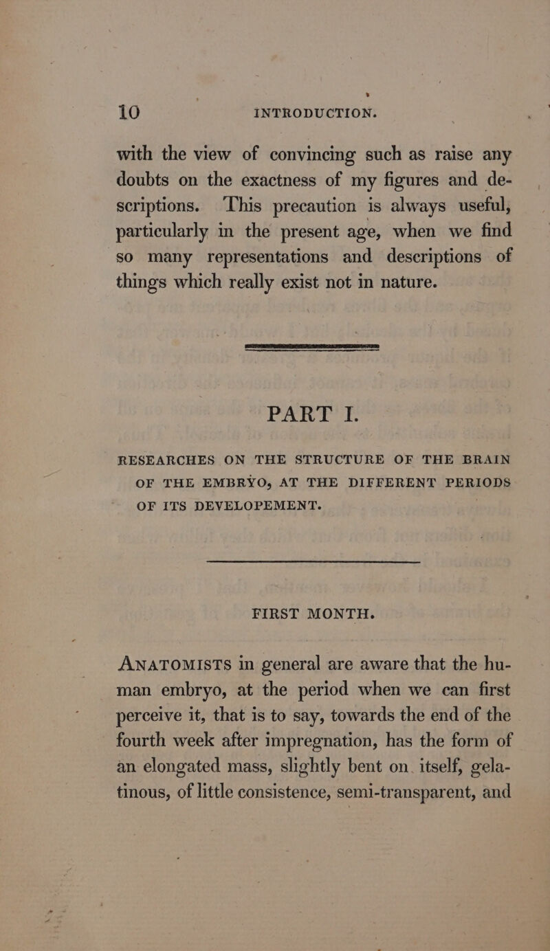 L 10 INTRODUCTION. with the view of convincing such as raise any doubts on the exactness of my figures and de- scriptions. This precaution is always useful, particularly in the present age, when we find so many representations and descriptions of things which really exist not in nature. PART I. RESEARCHES ON THE STRUCTURE OF THE BRAIN OF THE EMBRYO, AT THE DIFFERENT PERIODS OF ITS DEVELOPEMENT. 5 FIRST MONTH. ANATOMISTS in general are aware that the hu- man embryo, at the period when we can first perceive it, that is to say, towards the end of the fourth week after impregnation, has the form of an elongated mass, slightly bent on. itself, gela- tinous, of little consistence, semi-transparent, and