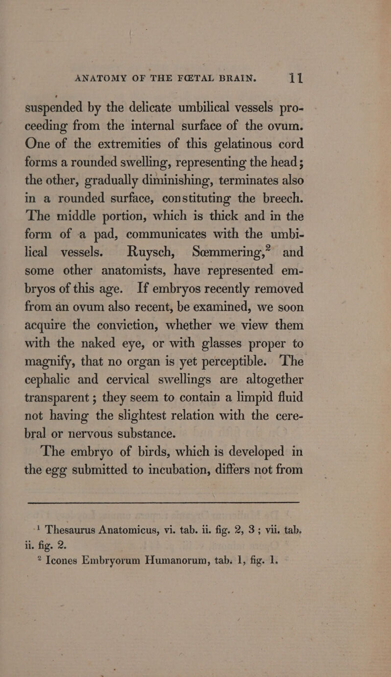 suspended by the delicate umbilical vessels pro- ceeding from the internal surface of the ovum. One of the extremities of this gelatinous cord forms a rounded swelling, representing the head; the other, gradually diminishing, terminates also in a rounded surface, constituting the breech. The middle portion, which is thick and in the form of a pad, communicates with the umbi- lical vessels. Ruysch, Scemmering,” and some other anatomists, have represented em- bryos of this age. If embryos recently removed from an ovum also recent, be examined, we soon acquire the conviction, whether we view them with the naked eye, or with glasses proper to magnify, that no organ is yet perceptible. The cephalic and cervical swellings are altogether transparent ; they seem to contain a limpid fluid not having the slightest relation with the cere- bral or nervous substance. The embryo of birds, which is developed in the egg submitted to incubation, differs not from ‘1 Thesaurus Anatomicus, vi. tab. il. fig. 2, 3; vii. tab. ii. fig. 2. * Icones Embryorum Humanorum, tab. 1, fig. 1.