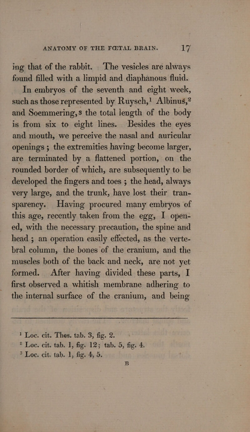 ing that of the rabbit. The vesicles are always found filled with a limpid and diaphanous fluid. In embryos of the seventh and eight week, such as those represented by Ruysch,! Albinus,? and Soemmering,3 the total length of the body is from six to eight lines. Besides the eyes and mouth, we perceive the nasal and auricular openings ; the extremities having become larger, are terminated by a flattened portion, on the rounded border of which, are subsequently to be developed the fingers and toes ; the head, always very large, and the trunk, have lost their tran- sparency. Having procured many embryos of this age, recently taken from the egg, I open- ed, with the necessary precaution, the spine and head ; an operation easily effected, as the verte- bral column, the bones of the cranium, and the muscles both of the back and neck, are not yet formed. After having divided these parts, I first observed a whitish membrane adhering to the internal surface of the cranium, and being 1 Loc. cit. Thes. tab. 3, fig. 2. * Loc. cit. tab. 1, fig. 12; tab. 5, fig. 4. ° Loc. cit. tab. 1, fig. 4, 5. B