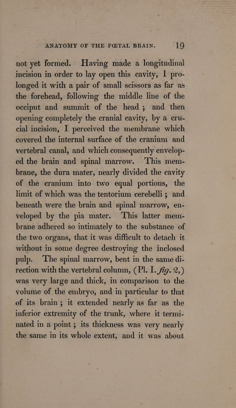 not yet formed. Having made a longitudinal incision in order to lay open this cavity, 1 pro- longed it with a pair of small scissors as far as the forehead, following the middle line of the occiput and summit of the head ; and then opening completely the cranial cavity, by a cru- cial incision, I perceived the membrane which covered the internal surface of the cranium and vertebral canal, and which consequently envelop- ed the brain and spinal marrow. ‘This mem- brane, the dura mater, nearly divided the cavity of the cranium into two equal portions, the limit of which was the tentorium cerebelli ; and beneath were the brain and spinal marrow, en- veloped by the pia mater. This latter mem- brane adhered so intimately to the substance of the two organs, that it was difficult to detach it without in some degree destroying the inclosed pulp. ‘The spinal marrow, bent in the same di- rection with the vertebral column, (PI. I. ig. 2,) was very large and thick, in comparison to the volume of the embryo, and in particular to that of its brain; it extended nearly as far as the inferior extremity of the trunk, where it termi- nated in a point ; its thickness was very nearly the same in its whole extent, and it was about
