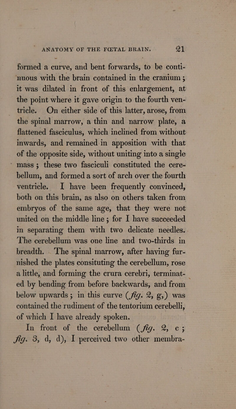 formed a curve, and bent forwards, to be conti- nuous with the brain contained in the cranium ; it was dilated in front of this enlargement, at the point where it gave origin to the fourth ven- tricle. On either side of this latter, arose, from the spinal marrow, a thin and narrow plate, a flattened fasciculus, which inclined from without inwards, and remained in apposition with that of the opposite side, without uniting into a single * mass ; these two fasciculi constituted the cere- bellum, and formed a sort of arch over the fourth ventricle. I have been frequently convinced, both on this brain, as also on others taken from embryos of the same age, that they were not united on the middle line ; for I have succeeded in separating them with two delicate needles. . The cerebellum was one line and two-thirds in breadth. The spinal marrow, after having fur- nished the plates consituting the cerebellum, rose a little, and forming the crura cerebri, terminat- ed by bending from before backwards, and from below upwards ; in this curve (fig. 2, g,) was contained the rudiment of the tentorium cerebelli, of which I have already spoken. In front of the cerebellum (fig. 2, c; Jig. 3, d, d), I perceived two other membra-