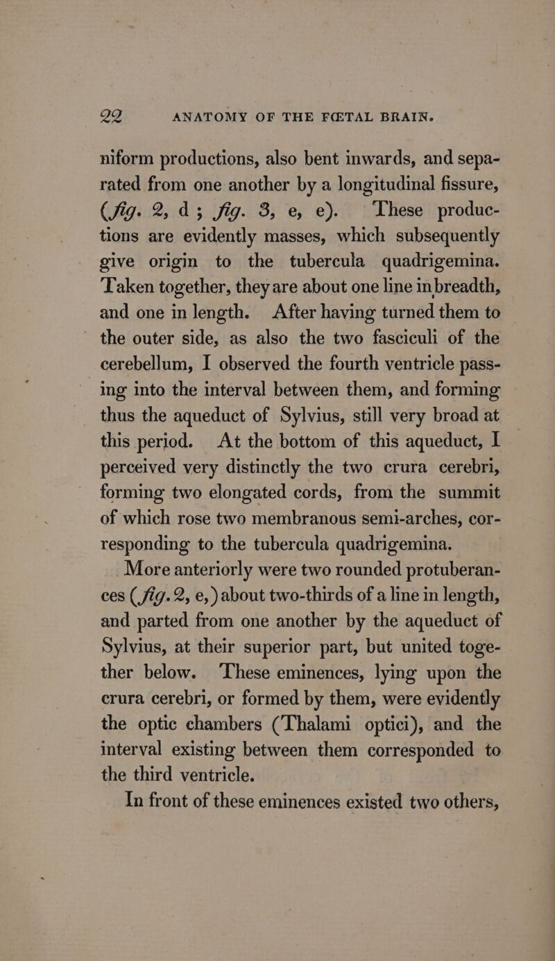 niform productions, also bent inwards, and sepa- rated from one another by a longitudinal fissure, (fig. 2,43 fig. 3, e, e). These produc- tions are evidently masses, which subsequently give origin to the tubercula quadrigemina. Taken together, they are about one line inbreadth, and one in length. After having turned them to - the outer side, as also the two fasciculi of the cerebellum, I observed the fourth ventricle pass- ing into the interval between them, and forming thus the aqueduct of Sylvius, still very broad at this period. At the bottom of this aqueduct, I perceived very distinctly the two crura cerebri, forming two elongated cords, from the summit of which rose two membranous semi-arches, cor- responding to the tubercula quadrigemina. More anteriorly were two rounded protuberan- ces (fig. 2, e, )about two-thirds of a line in length, and parted from one another by the aqueduct of Sylvius, at their superior part, but united toge- ther below. ‘These eminences, lying upon the crura cerebri, or formed by them, were evidently the optic chambers (Thalami optici), and the interval existing between them corresponded to the third ventricle. In front of these eminences existed two others,