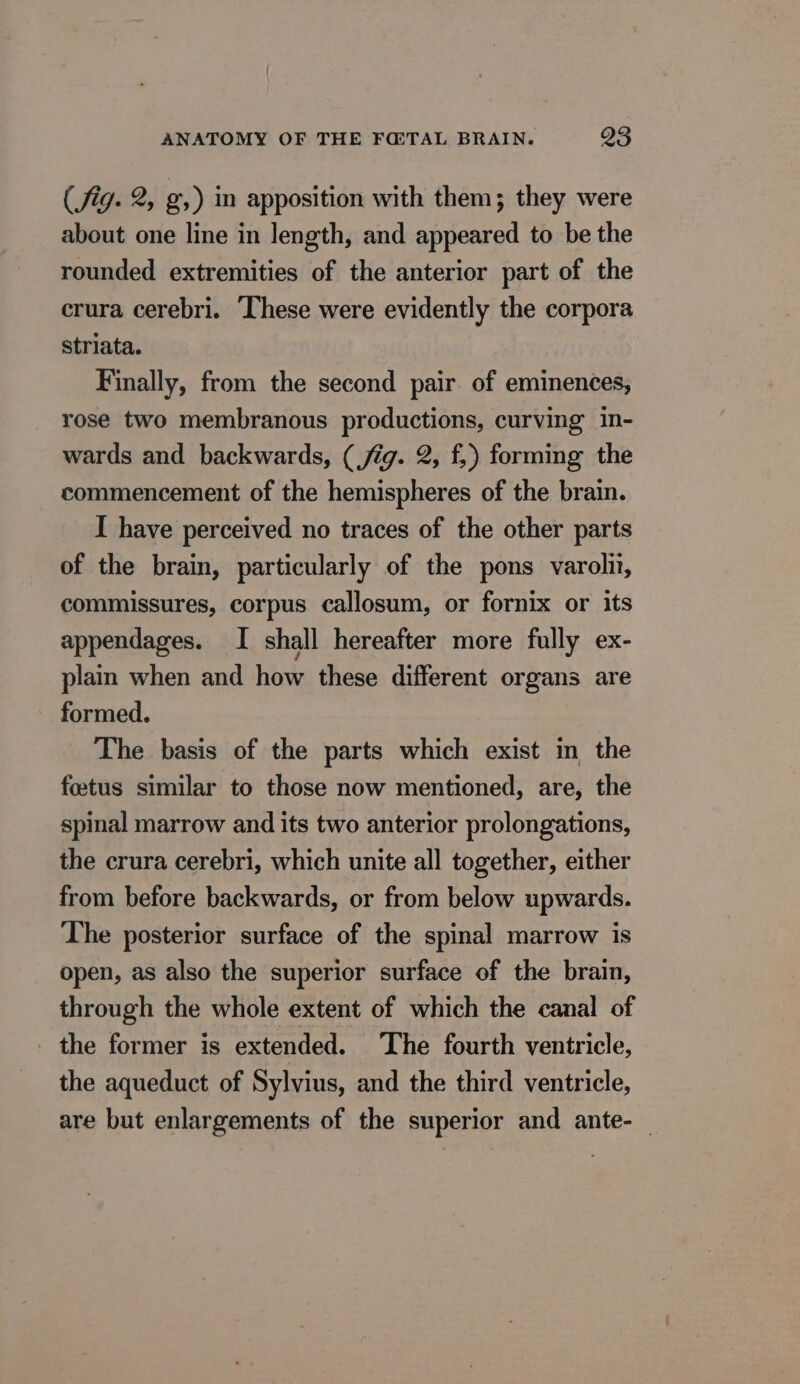 (fig. 2, g,) in apposition with them; they were about one line in length, and appeared to be the rounded extremities of the anterior part of the crura cerebri. These were evidently the corpora striata. Finally, from the second pair of eminences, rose two membranous productions, curving in- wards and backwards, (jig. 2, f,) forming the commencement of the hemispheres of the brain. I have perceived no traces of the other parts of the brain, particularly of the pons varolii, commissures, corpus callosum, or fornix or its appendages. I shall hereafter more fully ex- plain when and how these different organs are formed. The basis of the parts which exist in the fœtus similar to those now mentioned, are, the spinal marrow and its two anterior prolongations, the crura cerebri, which unite all together, either from before backwards, or from below upwards. The posterior surface of the spinal marrow is open, as also the superior surface of the brain, through the whole extent of which the canal of the former is extended. The fourth ventricle, the aqueduct of Sylvius, and the third ventricle, are but enlargements of the superior and ante-