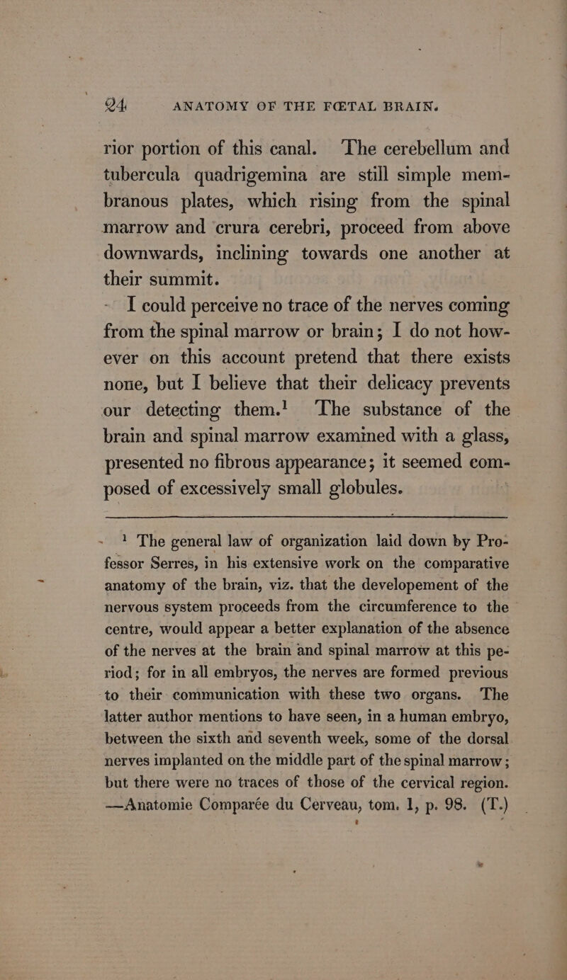 rior portion of this canal. The cerebellum and tubercula quadrigemina are still simple mem- branous plates, which rising from the spinal marrow and crura cerebri, proceed from above downwards, inclining towards one another at their summit. I could perceive no trace of the nerves coming from the spinal marrow or brain; I do not how- ever on this account pretend that there exists none, but I believe that their delicacy prevents our detecting them.! The substance of the brain and spinal marrow exammed with a glass, presented no fibrous appearance; it seemed com- posed of excessively small globules. bet 1 The general law of organization laid down by Pro- fessor Serres, in his extensive work on the comparative anatomy of the brain, viz. that the developement of the nervous system proceeds from the circumference to the centre, would appear a better explanation of the absence of the nerves at the brain and spinal marrow at this pe- riod; for in all embryos, the nerves are formed previous to their communication with these two organs. The latter author mentions to have seen, in a human embryo, between the sixth and seventh week, some of the dorsal. nerves implanted on the middle part of the spinal marrow; but there were no traces of those of the cervical region. —Anatomie Comparée du Cerveau, tom. 1, p. 98. (T.)