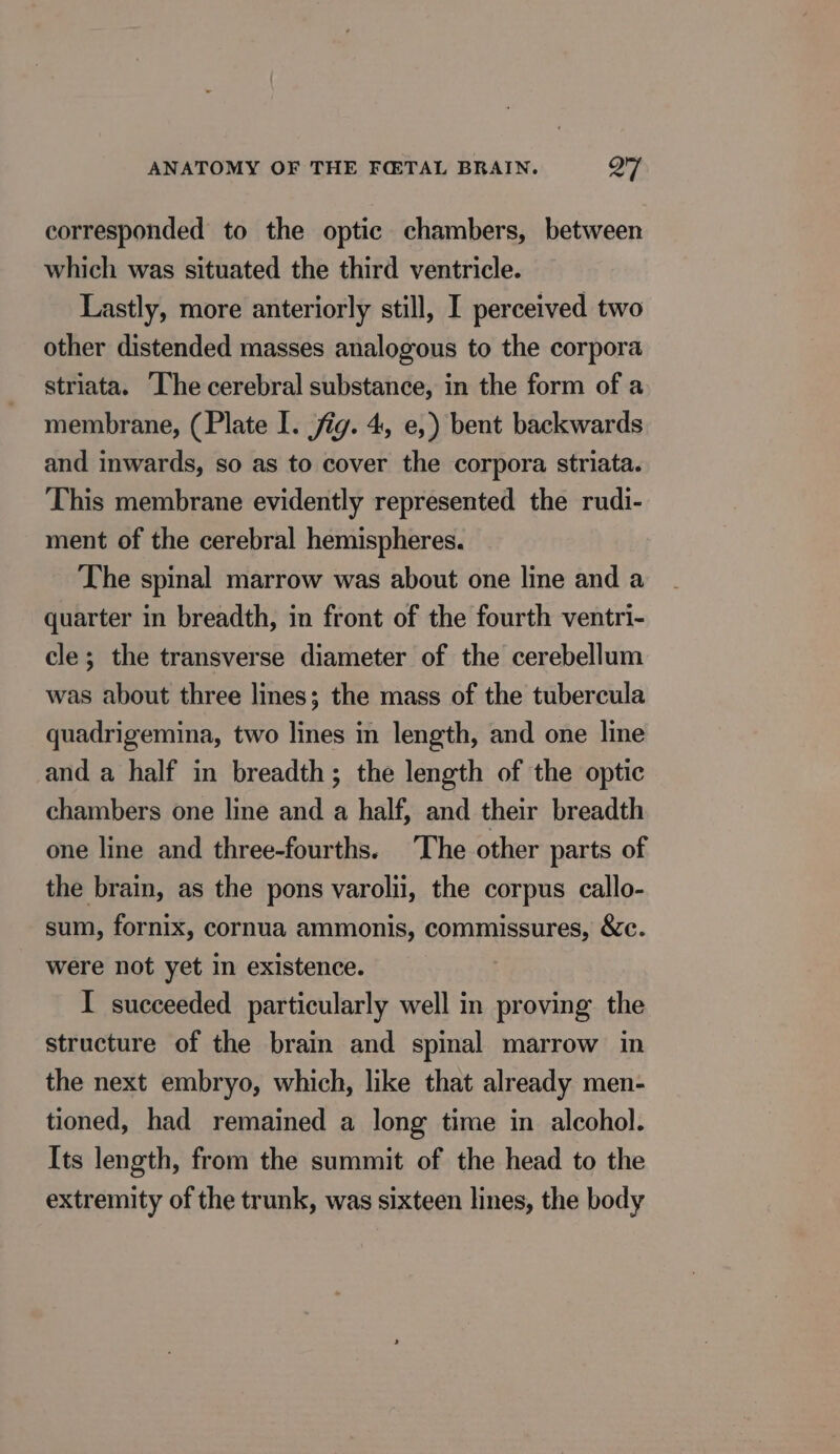 corresponded to the optic chambers, between which was situated the third ventricle. Lastly, more anteriorly still, I perceived two other distended masses analogous to the corpora striata. The cerebral substance, in the form of a membrane, (Plate I. fig. 4, e,) bent backwards and inwards, so as to cover the corpora striata. This membrane evidently represented the rudi- ment of the cerebral hemispheres. The spinal marrow was about one line and a quarter in breadth, in front of the fourth ventri- cle; the transverse diameter of the cerebellum was about three lines; the mass of the tubercula quadrigemina, two lines in length, and one line and a half in breadth; the length of the optic chambers one line and a half, and their breadth one line and three-fourths. ‘The other parts of the brain, as the pons varolii, the corpus callo- sum, fornix, cornua ammonis, commissures, &amp;c. were not yet in existence. I succeeded particularly well in proving the structure of the brain and spinal marrow in the next embryo, which, like that already men- tioned, had remained a long time in alcohol. Its length, from the summit of the head to the extremity of the trunk, was sixteen lines, the body