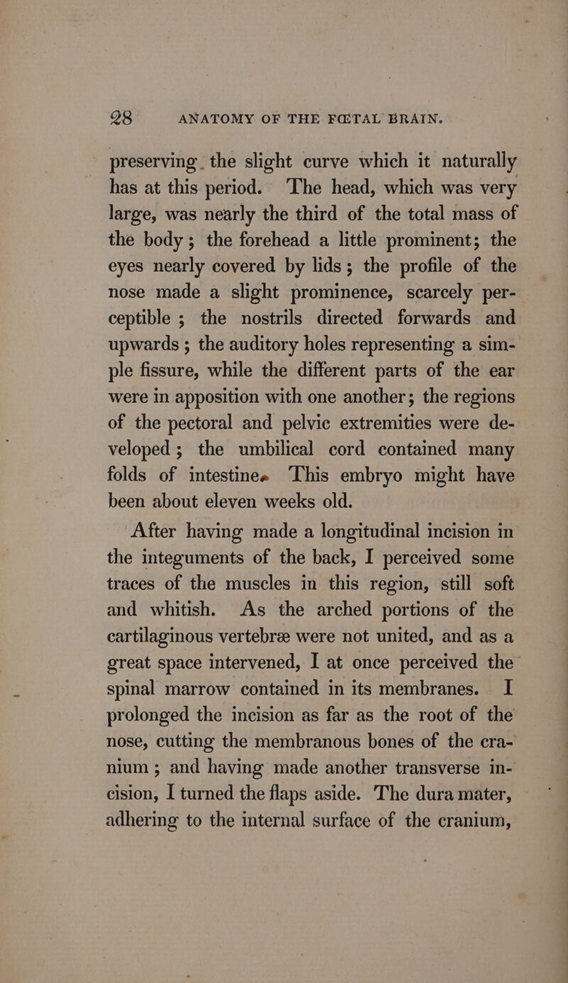 preserving. the slight curve which it naturally has at this period. The head, which was very large, was nearly the third of the total mass of the body; the forehead a little prominent; the eyes nearly covered by lids; the profile of the nose made a slight prominence, scarcely per- ceptible ; the nostrils directed forwards and upwards ; the auditory holes representing a sim- ple fissure, while the different parts of the ear were in apposition with one another; the regions of the pectoral and pelvic extremities were de- veloped ; the umbilical cord contained many folds of intestines This embryo might have been about eleven weeks old. After having made a longitudinal incision in the integuments of the back, I perceived some traces of the muscles in this region, still soft and whitish. As the arched portions of the cartilaginous vertebree were not united, and as a great space intervened, I at once perceived the spinal marrow contained in its membranes. I prolonged the incision as far as the root of the nose, cutting the membranous bones of the cra- nium ; and having made another transverse in- cision, Î turned the flaps aside. The dura mater, adhering to the internal surface of the cranium,