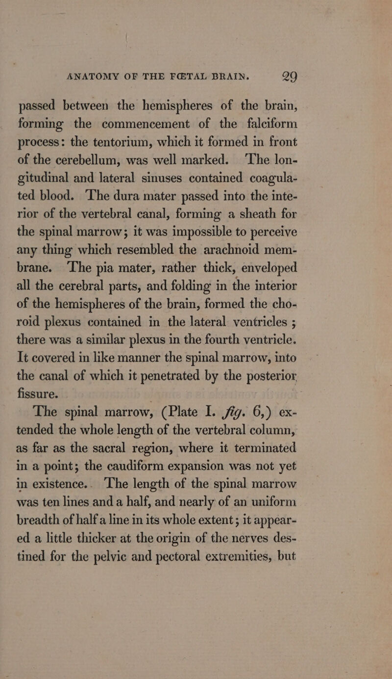 passed between the hemispheres of the brain, forming the commencement of the falciform process: the tentorium, which it formed in front of the cerebellum, was well marked. ‘The lon- gitudinal and lateral sinuses contained coagula- ted blood. The dura mater passed into the inte- rior of the vertebral canal, forming a sheath for the spinal marrow; it was impossible to perceive any thing which resembled the arachnoid mem- brane. ‘The pia mater, rather thick, enveloped all the cerebral parts, and folding in the interior of the hemispheres of the brain, formed the cho- roid plexus contained in the lateral ventricles ; there was a similar plexus in the fourth ventricle. It covered in like manner the spinal marrow, into the canal of which it penetrated by the posterior fissure. . | The spinal marrow, (Plate I. jig. 6,) ex- tended the whole length of the vertebral column, as far as the sacral region, where it terminated in a point; the caudiform expansion was not yet in existence. The length of the spinal marrow was ten lines and a half, and nearly of an uniform breadth of half a line in its whole extent ; it appear- ed a little thicker at the origin of the nerves des- tined for the pelvic and pectoral extremities, but