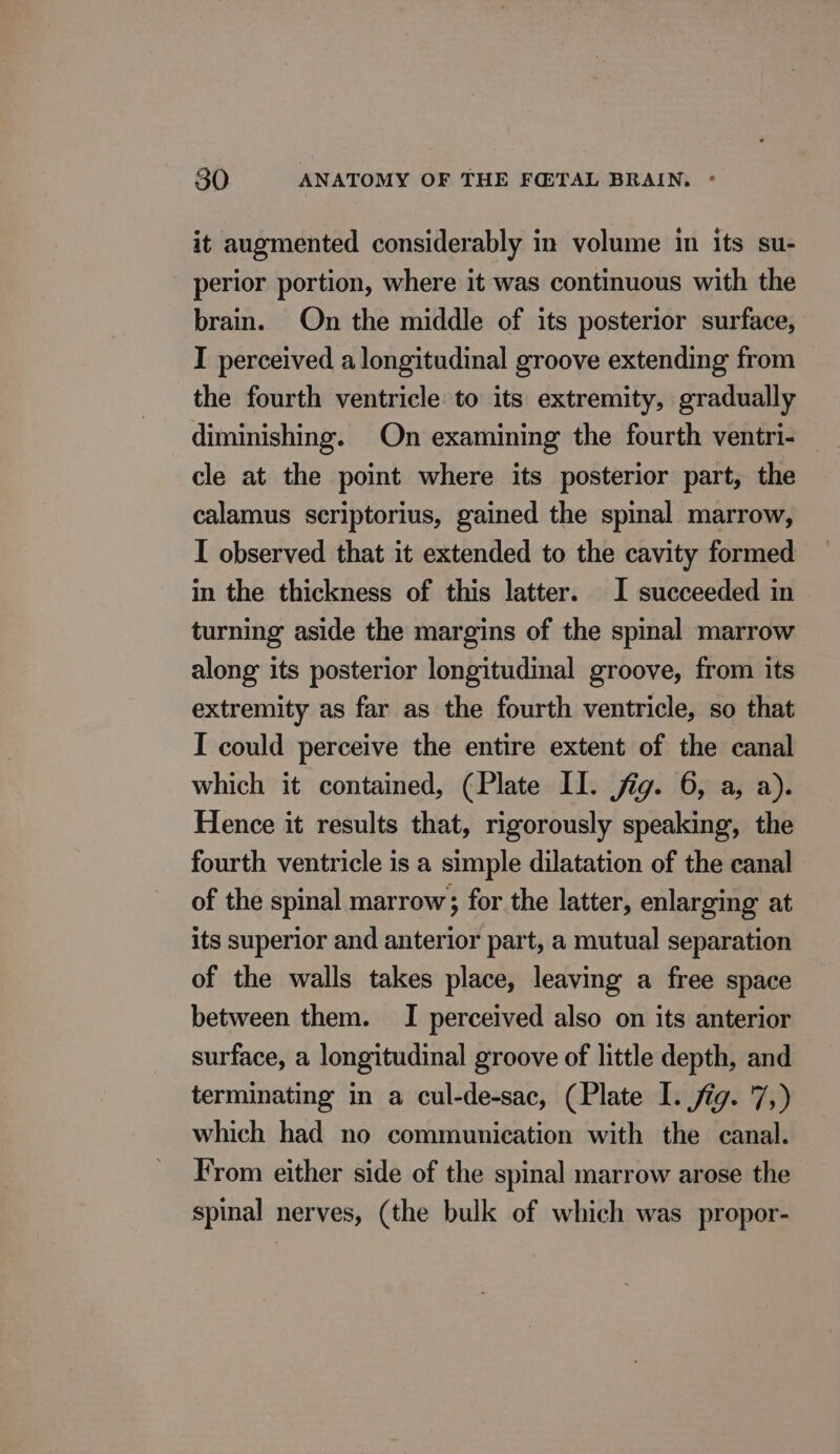 it augmented considerably in volume in its su- perior portion, where it was continuous with the brain. On the middle of its posterior surface, I perceived a longitudinal groove extending from the fourth ventricle to its extremity, gradually diminishing. On examining the fourth ventri- cle at the point where its posterior part, the calamus scriptorius, gained the spinal marrow, I observed that it extended to the cavity formed in the thickness of this latter. I succeeded in turning aside the margins of the spinal marrow along its posterior longitudinal groove, from its extremity as far as the fourth ventricle, so that I could perceive the entire extent of the canal which it contained, (Plate Il. jig. 6, a, a). Hence it results that, rigorously speaking, the fourth ventricle is a simple dilatation of the canal of the spinal marrow; for the latter, enlarging at its superior and anterior part, a mutual separation of the walls takes place, leaving a free space between them. I perceived also on its anterior surface, a longitudinal groove of little depth, and terminating in a cul-de-sac, (Plate I. fig. 7,) which had no communication with the canal. From either side of the spinal marrow arose the spinal nerves, (the bulk of which was propor-