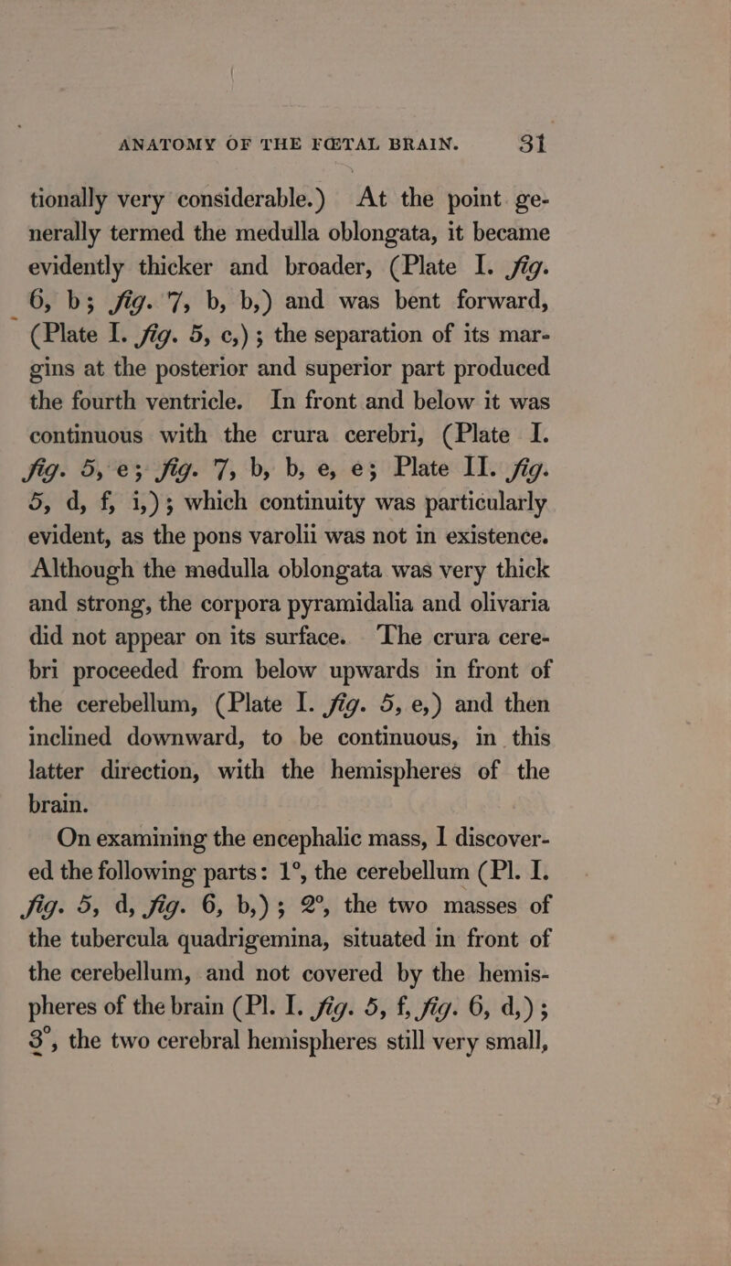 tionally very considerable.) At the point ge- nerally termed the medulla oblongata, it became evidently thicker and broader, (Plate I. jig. 6, b; jig. ‘7, b, b,) and was bent forward, (Plate I. fig. 5, c,) ; the separation of its mar- gins at the posterior and superior part produced the fourth ventricle. In front and below it was continuous with the crura cerebri, (Plate I. jig. 5, e; fig. 7, b, b, e, e3 Plate II. fig. 5, d, f, i,)3 which continuity was particularly evident, as the pons varolii was not in existence. Although the medulla oblongata was very thick and strong, the corpora pyramidalia and olivaria did not appear on its surface. The crura cere- bri proceeded from below upwards in front of the cerebellum, (Plate I. jig. 5, e,) and then inclined downward, to be continuous, in this latter direction, with the hemispheres of the brain. On examining the encephalic mass, | discover- ed the following parts: 1°, the cerebellum (PI. I. Jig. 5, À, fig. 6, b,); 2°, the two masses of the tubercula quadrigemina, situated in front of the cerebellum, and not covered by the hemis- pheres of the brain (Pl. I. jig. 5, f, fig. 6, d,); 8, the two cerebral hemispheres still very small,