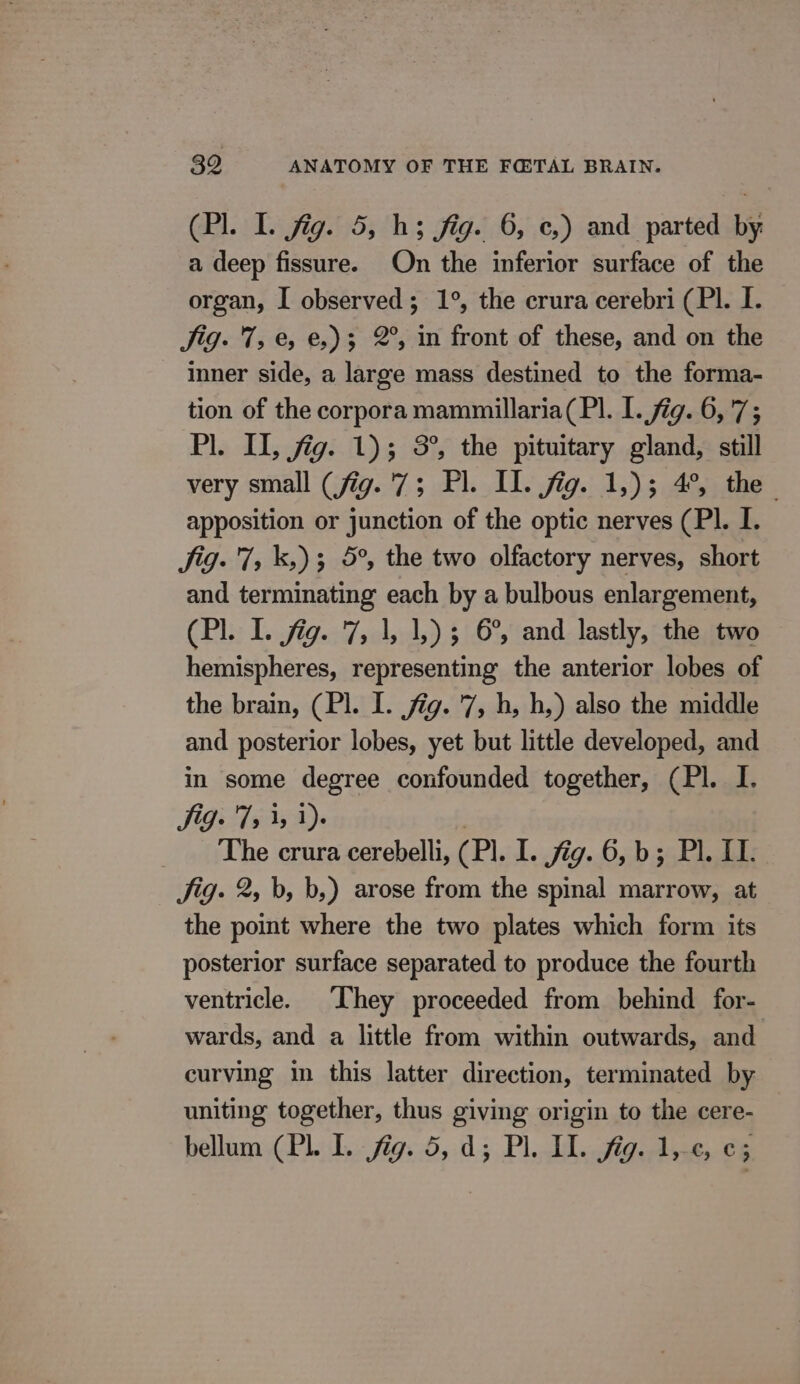 (Pl. I. fig. 5, h; fig. 6, c,) and parted by a deep fissure. On the inferior surface of the organ, I observed; 1°, the crura cerebri (Pl. I. Sig. 7, &amp;, e,)3 2°, in front of these, and on the inner side, a large mass destined to the forma- tion of the corpora mammillaria(Pl. I. fig. 6, 7; Pl. IL fig. 1); 3°, the pituitary gland, still very small (fig. 7; Pl. Il. fig. 1,)3 4°, the apposition or junction of the optic nerves (PI. I. Jig. 7, k,) 3 5°, the two olfactory nerves, short and terminating each by a bulbous enlargement, (Pl. I. jig. 7, 1, 1,) 5 6°, and lastly, the two hemispheres, representing the anterior lobes of the brain, (Pl. I. fig. 7, h, h,) also the middle and posterior lobes, yet but little developed, and in some degree confounded together, (Pl. I. Sig. T5 3, 1). The crura cerebelli, (Pl. I..7i9..05.b 55 LL Jig. 2, b, b,) arose from the spinal marrow, at the point where the two plates which form its posterior surface separated to produce the fourth ventricle. ‘They proceeded from behind for- wards, and a little from within outwards, and curving in this latter direction, terminated by uniting together, thus giving origin to the cere- bellumCPL iL. fig. 5,.d5 Pl. dl. a. 4e, 66