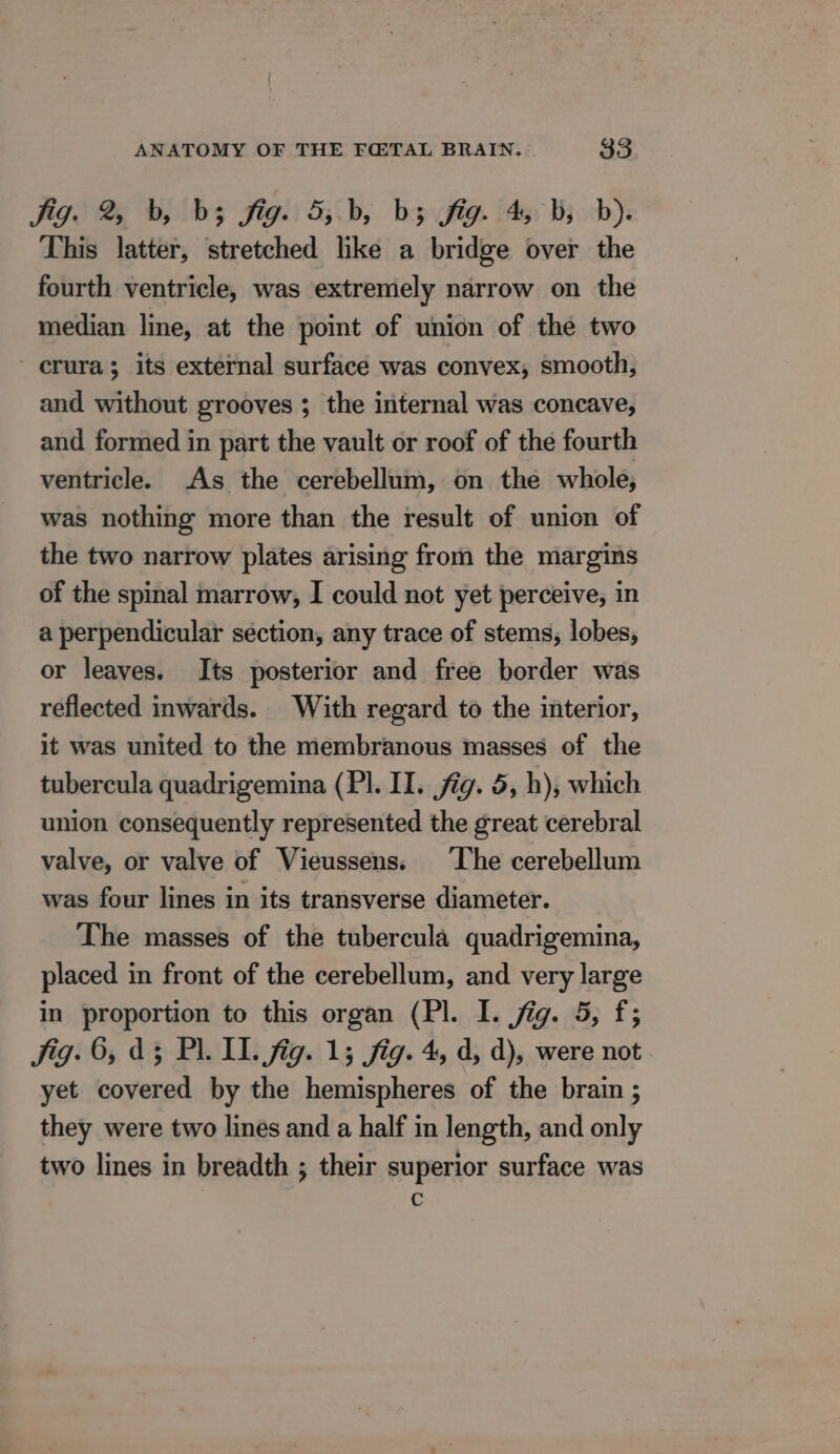 Fig. 2 0, bs fig: 5;.b, bs fig. 45: bj. db): This latter, stretched like a bridge over the fourth ventricle, was extremely narrow on the median line, at the point of union of the two crura; its external surface was convex, smooth, and without grooves ; the internal was concave, and formed in part the vault or roof of the fourth ventricle. As the cerebellum, on the whole, was nothing more than the result of union of the two narrow plates arising from the margins of the spinal marrow, I could not yet perceive, in a perpendicular section, any trace of stems, lobes, or leaves. Its posterior and free border was reflected inwards. With regard to the interior, it was united to the membranous masses of the tubercula quadrigemina (PI. II. jig. 5, h), which union consequently represented the great cerebral valve, or valve of Vieussens. ‘The cerebellum was four lines in its transverse diameter. The masses of the tubercula quadrigemina, placed in front of the cerebellum, and very large in proportion to this organ (Pl. I. jig. 5, f; Jig. 6, d3 PL IL. fig. 15 fig. 4, d, d), were not. yet covered by the hemispheres of the brain ; they were two lines and a half in length, and only two lines in breadth ; their superior surface was C