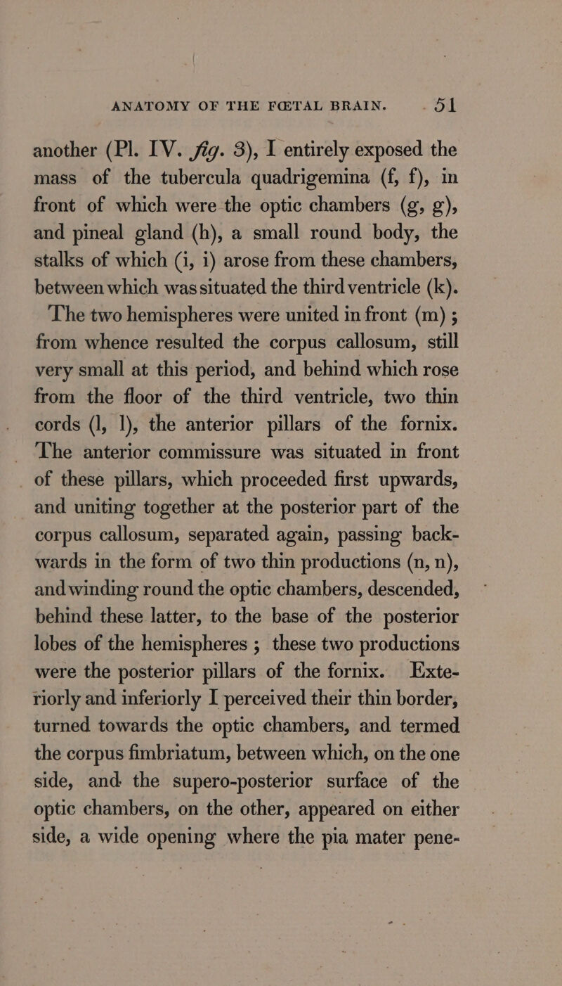 another (Pl. IV. jig. 3), I entirely exposed the mass of the tubercula quadrigemina (f, f), in front of which were the optic chambers (g, g), and pineal gland (h), a small round body, the stalks of which (i, 1) arose from these chambers, between which was situated the third ventricle (k). The two hemispheres were united in front (m) ; from whence resulted the corpus callosum, still very small at this period, and behind which rose from the floor of the third ventricle, two thin cords (1, 1), the anterior pillars of the fornix. _ The anterior commissure was situated in front _ of these pillars, which proceeded first upwards, and uniting together at the posterior part of the corpus callosum, separated again, passing back- wards in the form of two thin productions (n, n), and winding round the optic chambers, descended, behind these latter, to the base of the posterior lobes of the hemispheres ; these two productions were the posterior pillars of the fornix. Exte- riorly and inferiorly I perceived their thin border, turned towards the optic chambers, and termed the corpus fimbriatum, between which, on the one side, and the supero-posterior surface of the optic chambers, on the other, appeared on either side, a wide opening where the pia mater pene-