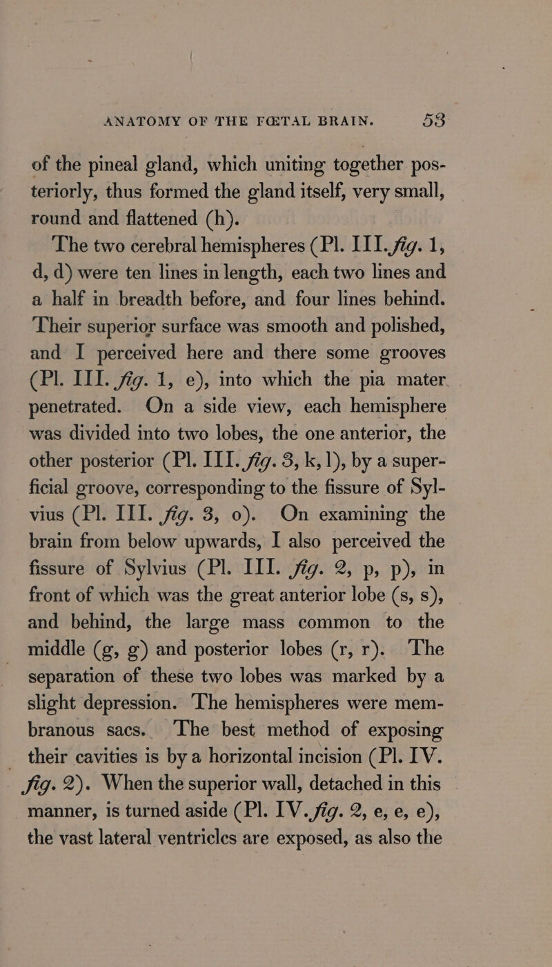 of the pineal gland, which uniting together pos- teriorly, thus formed the gland itself, very small, round and flattened (h). The two cerebral hemispheres (PI. III. fig. 1, d, d) were ten lines in length, each two lines and a half in breadth before, and four lines behind. Their superior surface was smooth and polished, and I perceived here and there some grooves (Pl. III. fig. 1, e), into which the pia mater penetrated. On a side view, each hemisphere was divided into two lobes, the one anterior, the other posterior (Pl. III. fig. 3, k, 1), by a super- ficial groove, corresponding to the fissure of Syl- vius (Pl. III. jig. 3, 0). On examining the brain from below upwards, I also perceived the fissure of Sylvius (Pl. III. jig. 2, p, p), in front of which was the great anterior lobe (s, s), and behind, the large mass common to the middle (g, g) and posterior lobes (r, r). The separation of these two lobes was marked by a slight depression. The hemispheres were mem- branous sacs. The best method of exposing _ their cavities is by a horizontal incision (PI. IV. Jig. 2). When the superior wall, detached in this | manner, is turned aside (PI. IV. fig. 2, e, e, e), the vast lateral ventricles are exposed, as also the