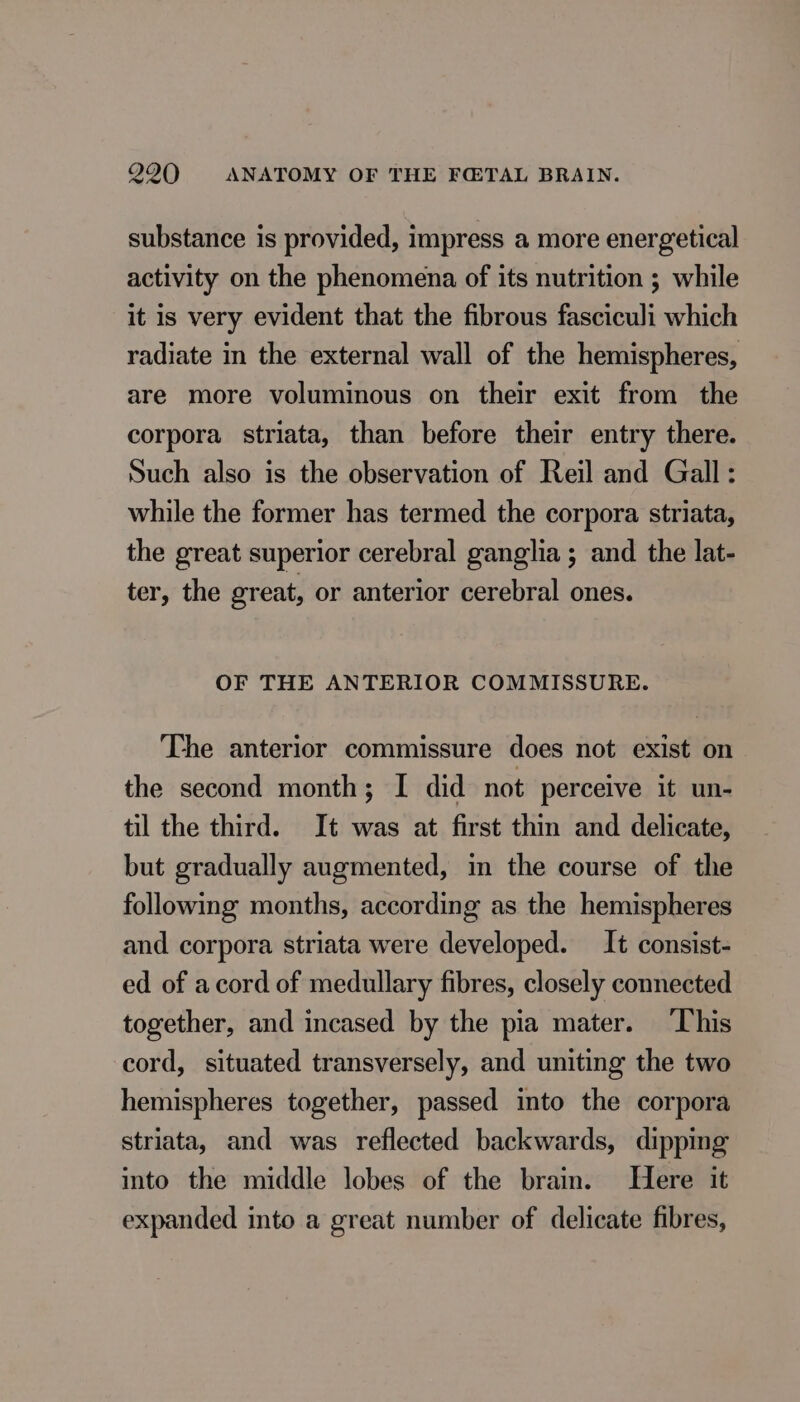 substance is provided, impress a more energetical activity on the phenomena of its nutrition ; while it is very evident that the fibrous fasciculi which radiate in the external wall of the hemispheres, are more voluminous on their exit from the corpora striata, than before their entry there. Such also is the observation of Reil and Gall: while the former has termed the corpora striata, the great superior cerebral ganglia ; and the lat- ter, the great, or anterior cerebral ones. OF THE ANTERIOR COMMISSURE. The anterior commissure does not exist on the second month; I did not perceive it un- til the third. It was at first thin and delicate, but gradually augmented, in the course of the following months, according as the hemispheres and corpora striata were developed. It consist- ed of acord of medullary fibres, closely connected together, and incased by the pia mater. This cord, situated transversely, and uniting the two hemispheres together, passed into the corpora striata, and was reflected backwards, dipping into the middle lobes of the brain. Here it expanded into a great number of delicate fibres,