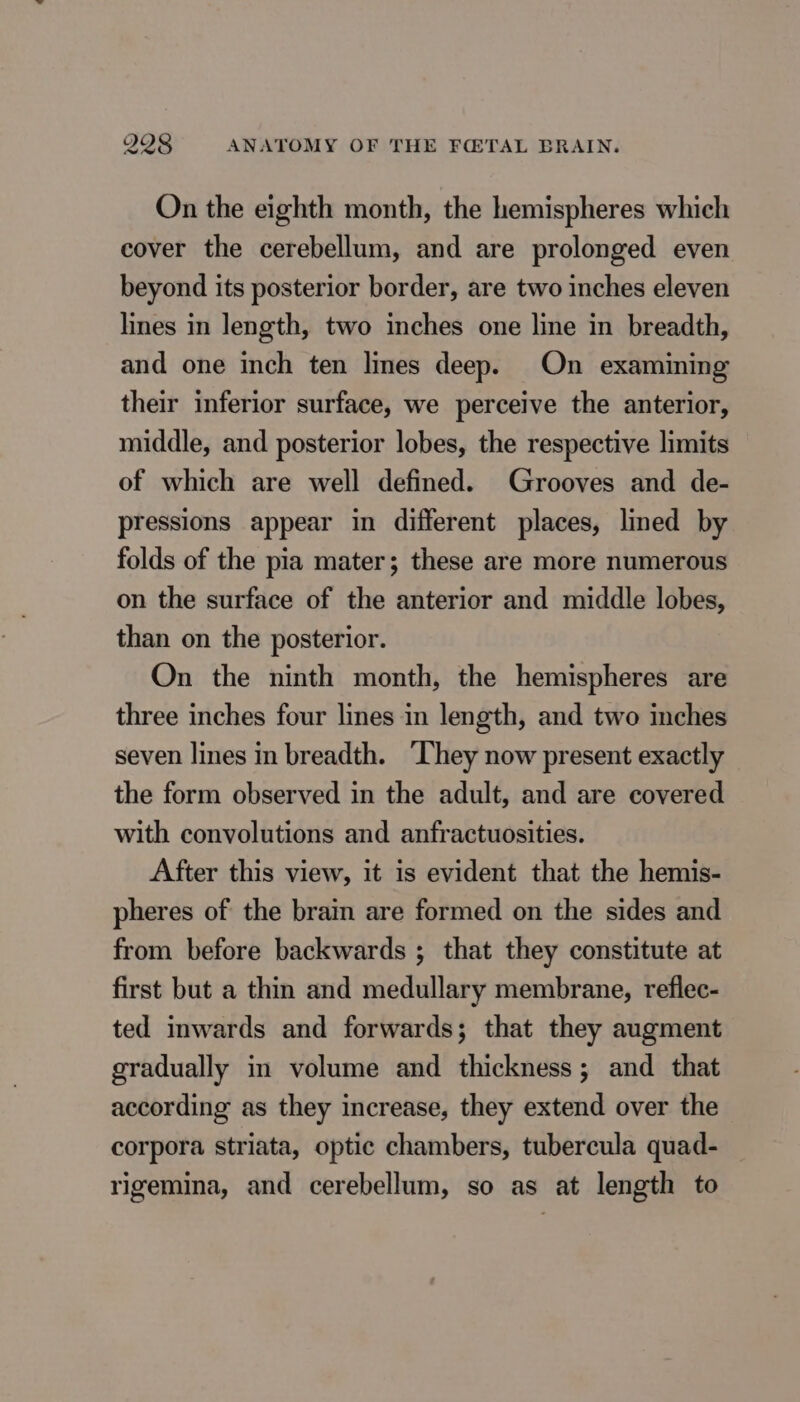 On the eighth month, the hemispheres which cover the cerebellum, and are prolonged even beyond its posterior border, are two inches eleven lines in length, two inches one line in breadth, and one inch ten lines deep. On examining their inferior surface, we perceive the anterior, middle, and posterior lobes, the respective limits of which are well defined. Grooves and de- pressions appear in different places, lined by folds of the pia mater; these are more numerous on the surface of the anterior and middle lobes, than on the posterior. On the ninth month, the hemispheres are three inches four lines in length, and two inches seven lines in breadth. ‘They now present exactly the form observed in the adult, and are covered with convolutions and anfractuosities. After this view, it is evident that the hemis- pheres of the brain are formed on the sides and from before backwards ; that they constitute at first but a thin and medullary membrane, reflec- ted inwards and forwards; that they augment gradually in volume and thickness; and that according as they increase, they extend over the corpora striata, optic chambers, tubercula quad- rigemina, and cerebellum, so as at length to