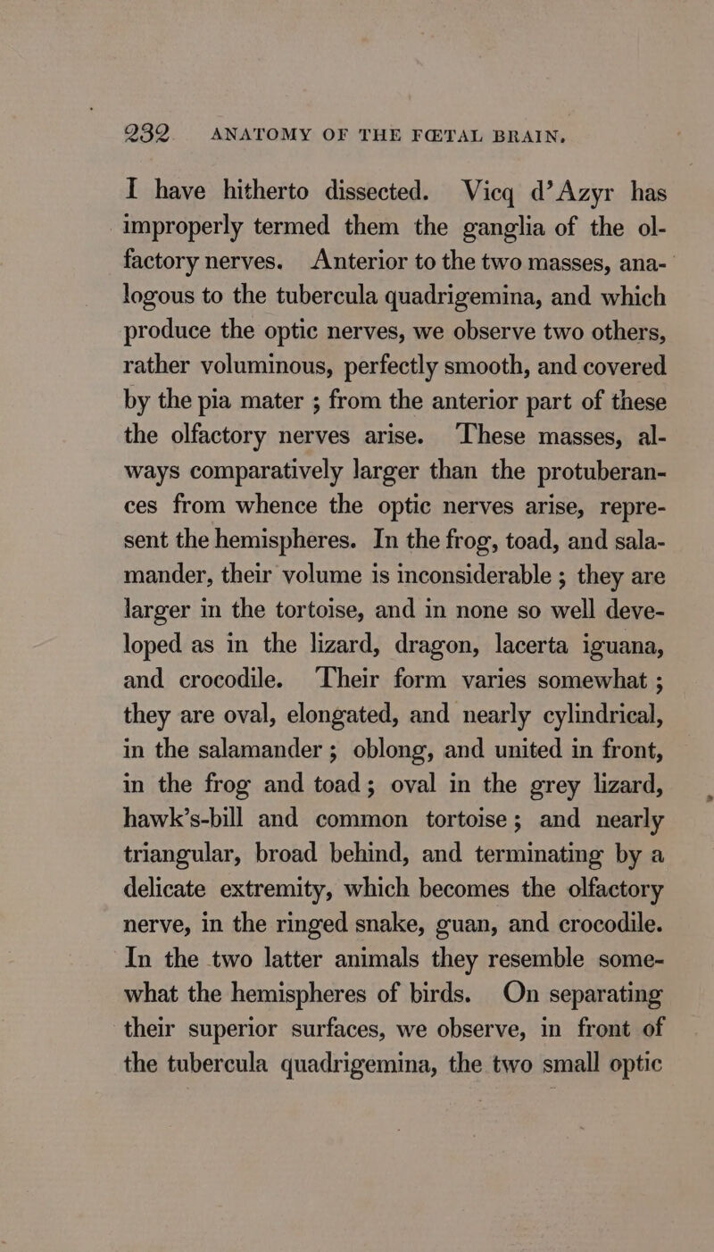 I have hitherto dissected. Vicq d’Azyr has improperly termed them the ganglia of the ol- factory nerves. Anterior to the two masses, ana- logous to the tubercula quadrigemina, and which produce the optic nerves, we observe two others, rather voluminous, perfectly smooth, and covered by the pia mater ; from the anterior part of these the olfactory nerves arise. ‘These masses, al- ways comparatively larger than the protuberan- ces from whence the optic nerves arise, repre- sent the hemispheres. In the frog, toad, and sala- mander, their volume is inconsiderable ; they are larger in the tortoise, and in none so well deve- loped as in the lizard, dragon, lacerta iguana, and crocodile. ‘Their form varies somewhat ; they are oval, elongated, and nearly cylindrical, in the salamander ; oblong, and united in front, in the frog and toad; oval in the grey lizard, hawk’s-bill and common tortoise; and nearly triangular, broad behind, and terminating by a delicate extremity, which becomes the olfactory nerve, in the ringed snake, guan, and crocodile. In the two latter animals they resemble some- what the hemispheres of birds. On separating their superior surfaces, we observe, in front of the tubercula quadrigemina, the two small optic
