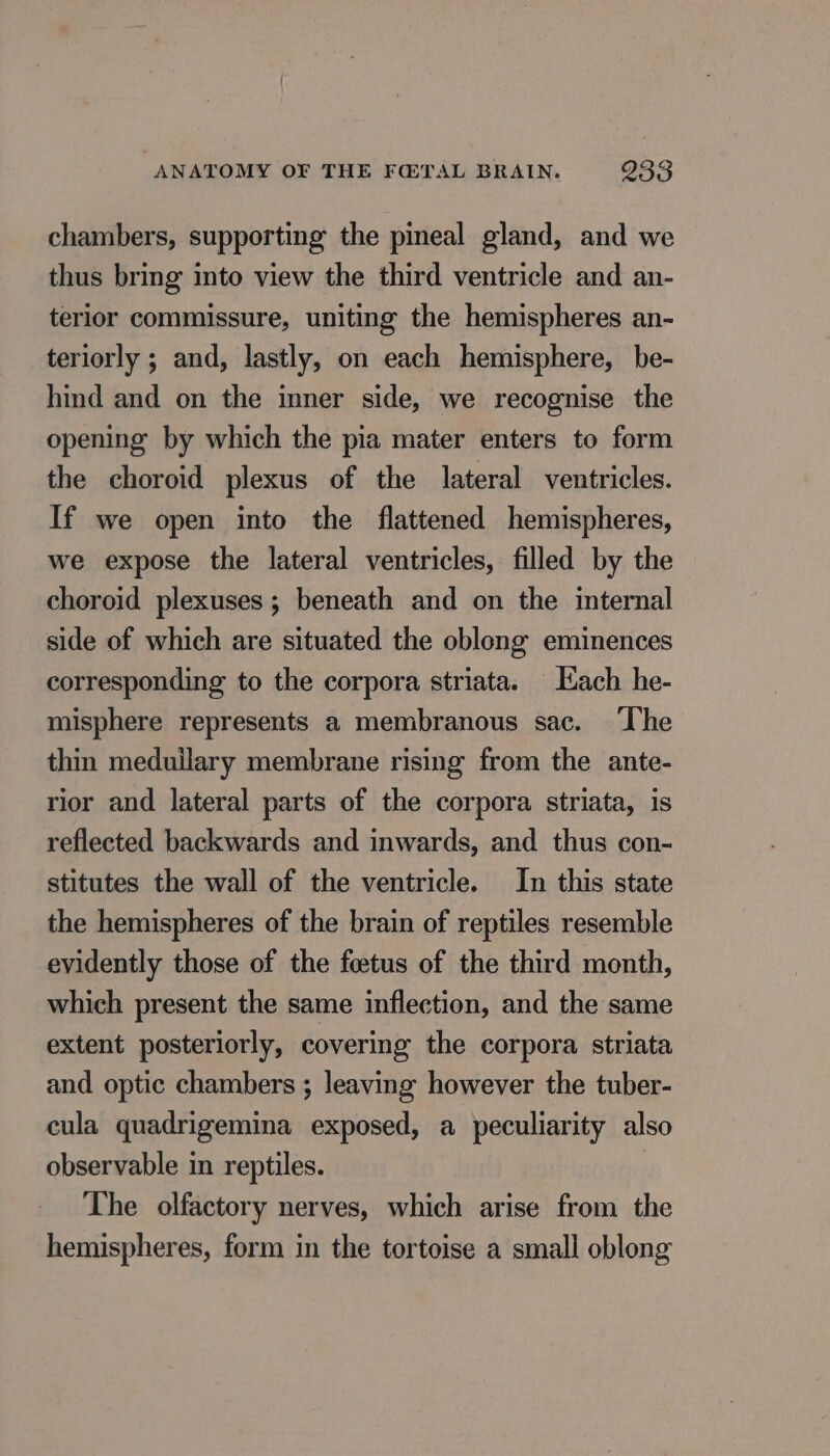chambers, supporting the pineal gland, and we thus bring into view the third ventricle and an- terior commissure, uniting the hemispheres an- teriorly ; and, lastly, on each hemisphere, be- hind and on the inner side, we recognise the opening by which the pia mater enters to form the choroid plexus of the lateral ventricles. If we open into the flattened hemispheres, we expose the lateral ventricles, filled by the choroid plexuses ; beneath and on the internal side of which are situated the oblong eminences corresponding to the corpora striata. Each he- misphere represents a membranous sac. ‘The thin meduilary membrane rising from the ante- rior and lateral parts of the corpora striata, is reflected backwards and inwards, and thus con- stitutes the wall of the ventricle. In this state the hemispheres of the brain of reptiles resemble evidently those of the foetus of the third month, which present the same inflection, and the same extent posteriorly, covering the corpora striata and optic chambers ; leaving however the tuber- cula quadrigemina exposed, a peculiarity also observable in reptiles. The olfactory nerves, which arise from the hemispheres, form in the tortoise a small oblong