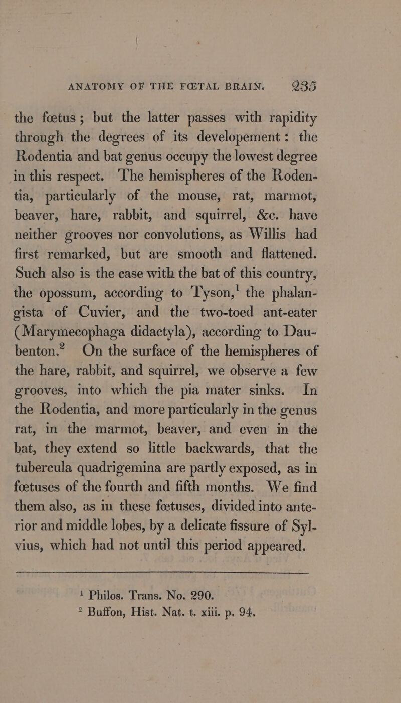 the foetus; but the latter passes with rapidity through the degrees of its developement: the Rodentia and bat genus occupy the lowest degree in this respect. The hemispheres of the Roden- tia, particularly of the mouse, rat, marmot, beaver, hare, rabbit, and squirrel, &amp;c. have neither grooves nor convolutions, as Willis had first remarked, but are smooth and flattened. Such also is the case with the bat of this country, the opossum, according to Tyson,' the phalan- gista of Cuvier, and the two-toed ant-eater (Marymecophaga didactyla), according to Dau- benton.* On the surface of the hemispheres of the hare, rabbit, and squirrel, we observe a few grooves, into which the pia mater sinks. In the Rodentia, and more particularly in the genus rat, in the marmot, beaver, and even in the bat, they extend so little backwards, that the tubercula quadrigemina are partly exposed, as in foetuses of the fourth and fifth months. We find them also, as in these foetuses, divided into ante- rior and middle lobes, by a delicate fissure of Syl- vius, which had not until this period appeared. 1 Philos. Trans. No. 290. ? Buffon, Hist. Nat. t. xiii. p. 94.