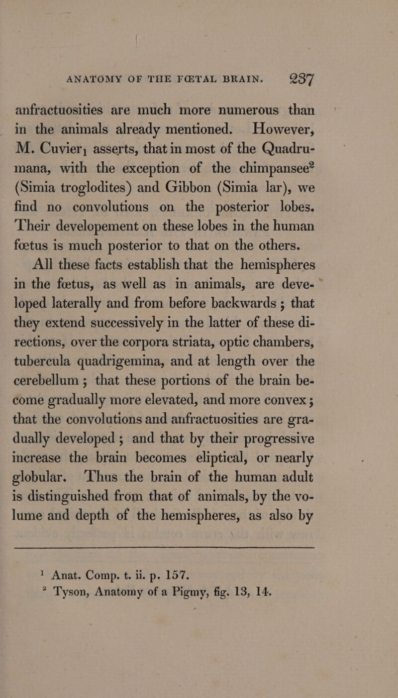 anfractuosities are much more numerous than in the animals already mentioned. However, M. Cuvier, asserts, that in most of the Quadru- mana, with the exception of the chimpansee® (Simia troglodites) and Gibbon (Simia lar), we find no convolutions on the posterior lobes. Their developement on these lobes in the human foetus is much posterior to that on the others. All these facts establish that the hemispheres in the foetus, as well as in animals, are deve- ” loped laterally and from before backwards ; that they extend successively in the latter of these di- rections, over the corpora striata, optic chambers, tubercula quadrigemina, and at length over the cerebellum ; that these portions of the brain be- come gradually more elevated, and more convex ; that the convolutions and anfractuosities are gra- dually developed ; and that by their progressive increase the brain becomes eliptical, or nearly globular. Thus the brain of the human adult is distinguished from that of animals, by the vo- lume and depth of the hemispheres, as also by 1 Anat. Comp. t. li. p. 157. * Tyson, Anatomy of a Pigmy, fig. 13, 14.